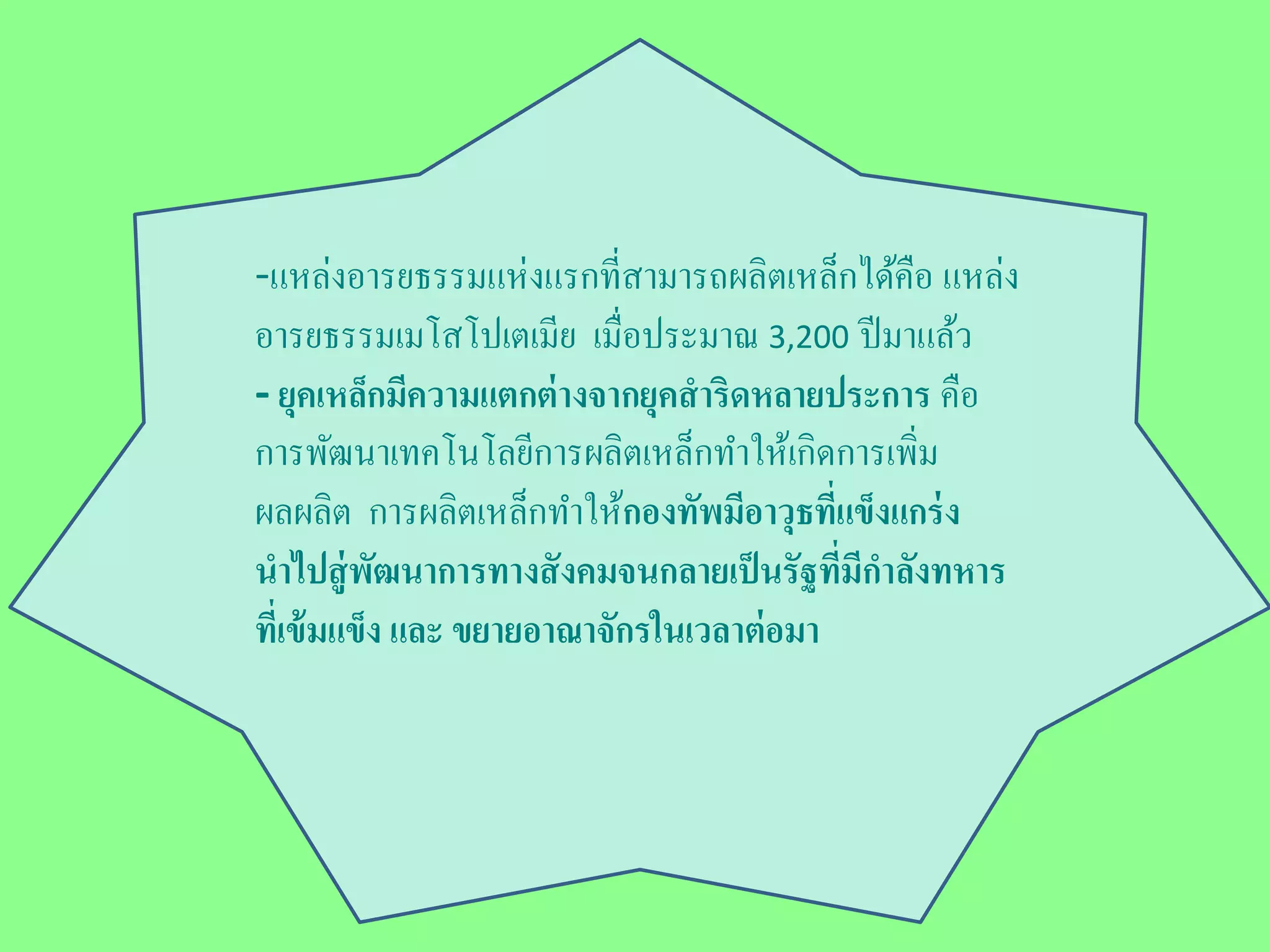 -แหล่งอารยธรรมแห่งแรกที่สามารถผลิตเหล็กได้คือ แหล่ง 
อารยธรรมเมโสโปเตเมีย เมื่อประมาณ 3,200 ปีมาแล้ว 
- ยุคเหล็กมีความแตกต่างจากยุคสาริดหลายประการ คือ 
การพัฒนาเทคโนโลยีการผลิตเหล็กทา ให้เกิดการเพิ่ม 
ผลผลิต การผลิตเหล็กทา ให้กองทัพมีอาวุธที่แข็งแกร่ง 
นาไปสู่พัฒนาการทางสังคมจนกลายเป็นรัฐที่มีกา ลังทหาร 
ที่เข้มแข็ง และ ขยายอาณาจักรในเวลาต่อมา 
 