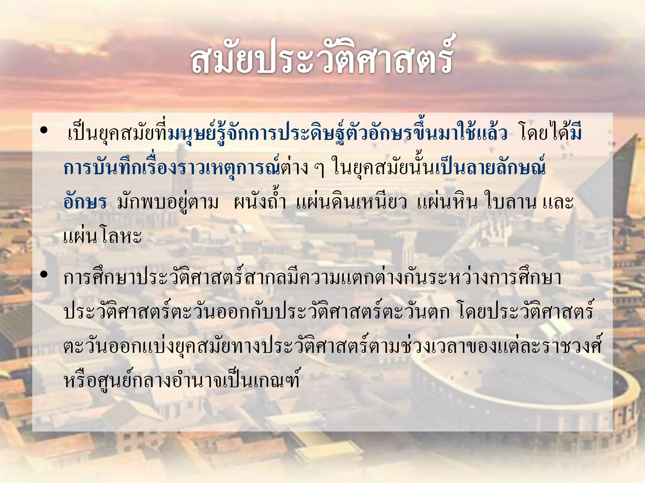 • เป็นยุคสมัยที่มนุษย์รู้จักการประดิษฐ์ตัวอักษรขึ้นมาใช้แล้ว โดยได้มี 
การบันทึกเรื่องราวเหตุการณ์ต่าง ๆ ในยุคสมัยนั้นเป็นลายลักษณ์ 
อักษร มักพบอยู่ตาม ผนังถ้า แผ่นดินเหนียว แผ่นหิน ใบลาน และ 
แผ่นโลหะ 
• การศึกษาประวัติศาสตร์สากลมีความแตกต่างกันระหว่างการศึกษา 
ประวัติศาสตร์ตะวันออกกับประวัติศาสตร์ตะวันตก โดยประวัติศาสตร์ 
ตะวันออกแบ่งยุคสมัยทางประวัติศาสตร์ตามช่วงเวลาของแต่ละราชวงศ์ 
หรือศูนย์กลางอา นาจเป็นเกณฑ์ 
 