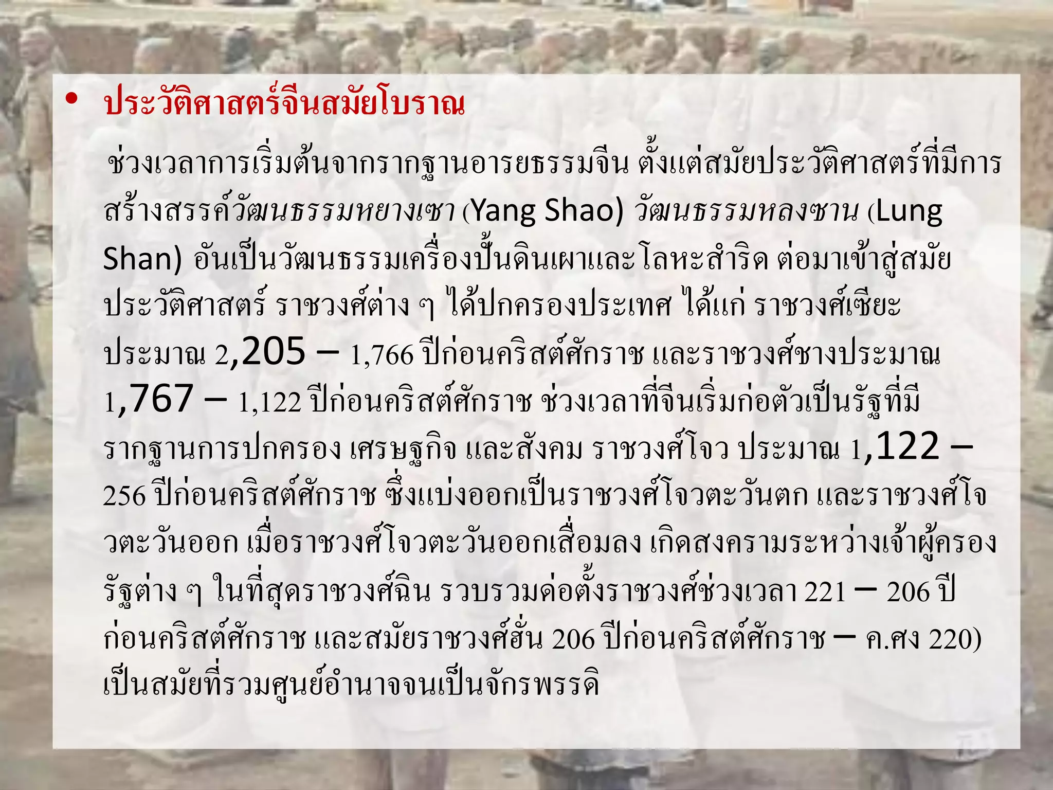 • ประวัติศาสตร์จีนสมัยโบราณ 
ช่วงเวลาการเริ่มต้นจากรากฐานอารยธรรมจีน ตั้งแต่สมัยประวัติศาสตร์ที่มีการ 
สร้างสรรค์วัฒนธรรมหยางเซา (Yang Shao) วัฒนธรรมหลงซาน (Lung 
Shan) อันเป็นวัฒนธรรมเครื่องปั้นดินเผาและโลหะสา ริด ต่อมาเข้าสู่สมัย 
ประวัติศาสตร์ ราชวงศ์ต่าง ๆ ได้ปกครองประเทศ ได้แก่ ราชวงศ์เซียะ 
ประมาณ 2,205 – 1,766 ปีก่อนคริสต์ศักราช และราชวงศ์ชางประมาณ 
1,767 – 1,122 ปีก่อนคริสต์ศักราช ช่วงเวลาที่จีนเริ่มก่อตัวเป็นรัฐที่มี 
รากฐานการปกครอง เศรษฐกิจ และสังคม ราชวงศ์โจว ประมาณ 1,122 – 
256 ปีก่อนคริสต์ศักราช ซึ่งแบ่งออกเป็นราชวงศ์โจวตะวันตก และราชวงศ์โจ 
วตะวันออก เมื่อราชวงศ์โจวตะวันออกเสื่อมลง เกิดสงครามระหว่างเจ้าผู้ครอง 
รัฐต่าง ๆ ในที่สุดราชวงศ์ฉิน รวบรวมด่อตั้งราชวงศ์ช่วงเวลา 221 – 206 ปี 
ก่อนคริสต์ศักราช และสมัยราชวงศ์ฮั่น 206 ปีก่อนคริสต์ศักราช – ค.ศง 220) 
เป็นสมัยที่รวมศูนย์อา นาจจนเป็นจักรพรรดิ 
 