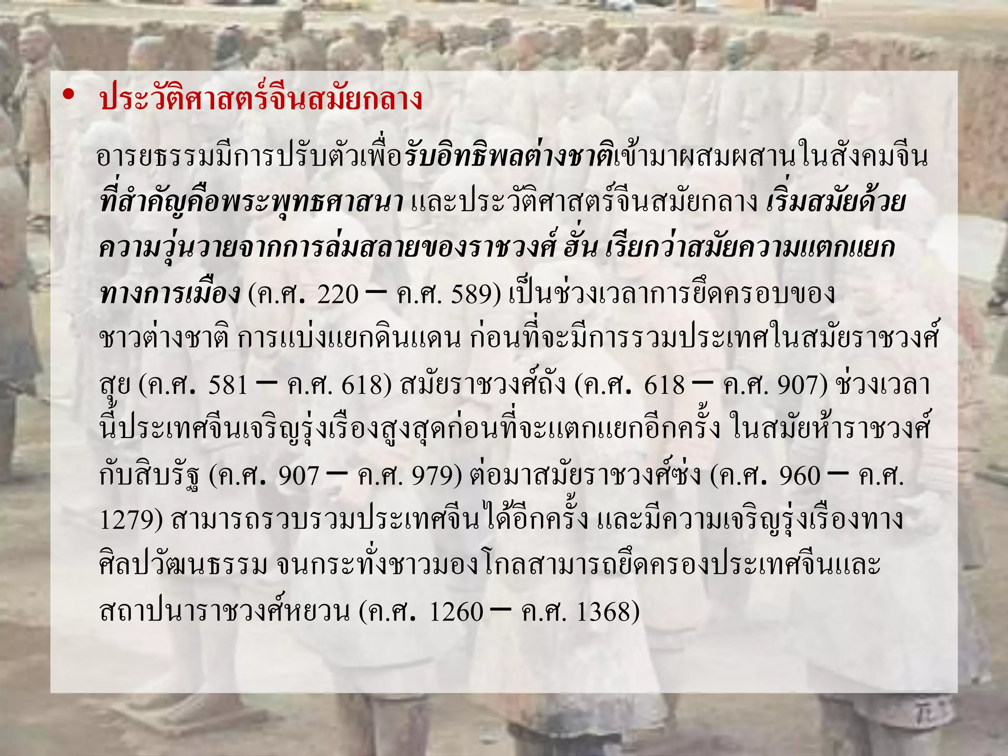 • ประวัติศาสตร์จีนสมัยกลาง 
อารยธรรมมีการปรับตัวเพื่อรับอิทธิพลต่างชาติเข้ามาผสมผสานในสังคมจีน 
ที่สาคัญคือพระพุทธศาสนา และประวัติศาสตร์จีนสมัยกลาง เริ่มสมัยด้วย 
ความวุ่นวายจากการล่มสลายของราชวงศ์ ฮั่น เรียกว่าสมัยความแตกแยก 
ทางการเมือง (ค.ศ. 220 – ค.ศ. 589) เป็นช่วงเวลาการยึดครอบของ 
ชาวต่างชาติ การแบ่งแยกดินแดน ก่อนที่จะมีการรวมประเทศในสมัยราชวงศ์ 
สุย (ค.ศ. 581 – ค.ศ. 618) สมัยราชวงศ์ถัง (ค.ศ. 618 – ค.ศ. 907) ช่วงเวลา 
นี้ประเทศจีนเจริญรุ่งเรืองสูงสุดก่อนที่จะแตกแยกอีกครั้ง ในสมัยห้าราชวงศ์ 
กับสิบรัฐ (ค.ศ. 907 – ค.ศ. 979) ต่อมาสมัยราชวงศ์ซ่ง (ค.ศ. 960 – ค.ศ. 
1279) สามารถรวบรวมประเทศจีนได้อีกครั้ง และมีความเจริญรุ่งเรืองทาง 
ศิลปวัฒนธรรม จนกระทั่งชาวมองโกลสามารถยึดครองประเทศจีนและ 
สถาปนาราชวงศ์หยวน (ค.ศ. 1260 – ค.ศ. 1368) 
 