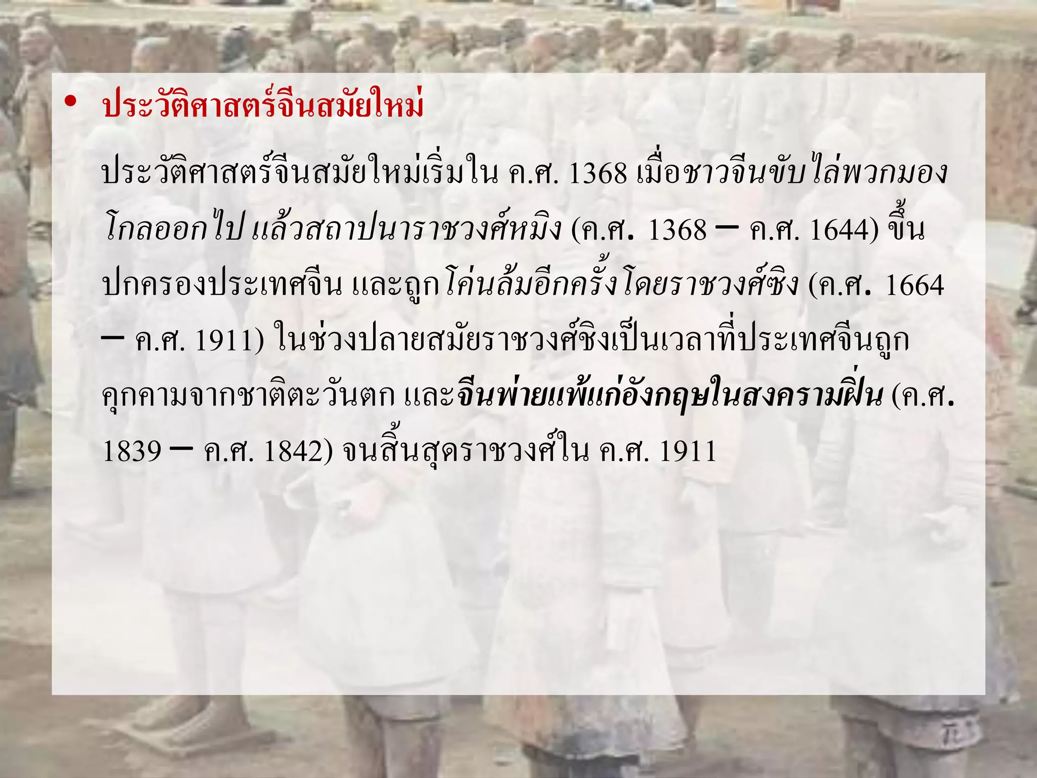 • ประวัติศาสตร์จีนสมัยใหม่ 
ประวัติศาสตร์จีนสมัยใหม่เริ่มใน ค.ศ. 1368 เมื่อชาวจีนขับไล่พวกมอง 
โกลออกไป แล้วสถาปนาราชวงศ์หมิง (ค.ศ. 1368 – ค.ศ. 1644) ขึ้น 
ปกครองประเทศจีน และถูกโค่นล้มอีกครั้งโดยราชวงศ์ซิง (ค.ศ. 1664 
– ค.ศ. 1911) ในช่วงปลายสมัยราชวงศ์ชิงเป็นเวลาที่ประเทศจีนถูก 
คุกคามจากชาติตะวันตก และจีนพ่ายแพ้แก่อังกฤษในสงครามฝิ่น (ค.ศ. 
1839 – ค.ศ. 1842) จนสิ้นสุดราชวงศ์ใน ค.ศ. 1911 
 