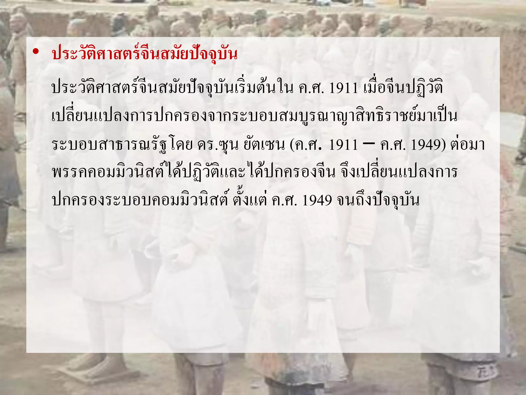 • ประวัติศาสตร์จีนสมัยปัจจุบัน 
ประวัติศาสตร์จีนสมัยปัจจุบันเริ่มต้นใน ค.ศ. 1911 เมื่อจีนปฏิวัติ 
เปลี่ยนแปลงการปกครองจากระบอบสมบูรณาญาสิทธิราชย์มาเป็น 
ระบอบสาธารณรัฐโดย ดร.ซุน ยัตเซน (ค.ศ. 1911 – ค.ศ. 1949) ต่อมา 
พรรคคอมมิวนิสต์ได้ปฏิวัติและได้ปกครองจีน จึงเปลี่ยนแปลงการ 
ปกครองระบอบคอมมิวนิสต์ ตั้งแต่ ค.ศ. 1949 จนถึงปัจจุบัน 
 