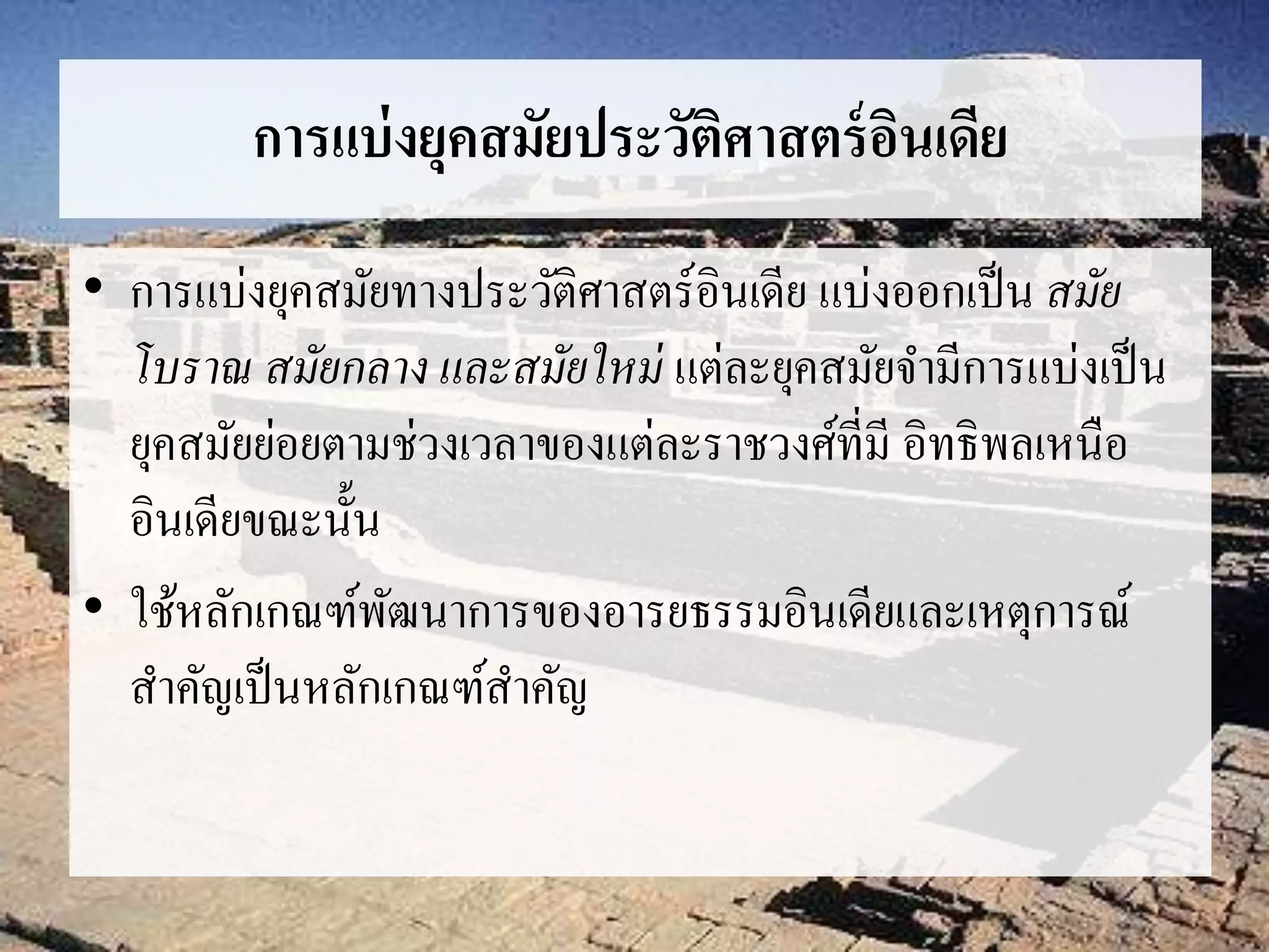 การแบ่งยุคสมัยประวัติศาสตร์อินเดีย 
• การแบ่งยุคสมัยทางประวัติศาสตร์อินเดีย แบ่งออกเป็น สมัย 
โบราณ สมัยกลาง และสมัยใหม่แต่ละยุคสมัยจา มีการแบ่งเป็น 
ยุคสมัยย่อยตามช่วงเวลาของแต่ละราชวงศ์ที่มี อิทธิพลเหนือ 
อินเดียขณะนั้น 
• ใช้หลักเกณฑ์พัฒนาการของอารยธรรมอินเดียและเหตุการณ์ 
สา คัญเป็นหลักเกณฑ์สา คัญ 
 