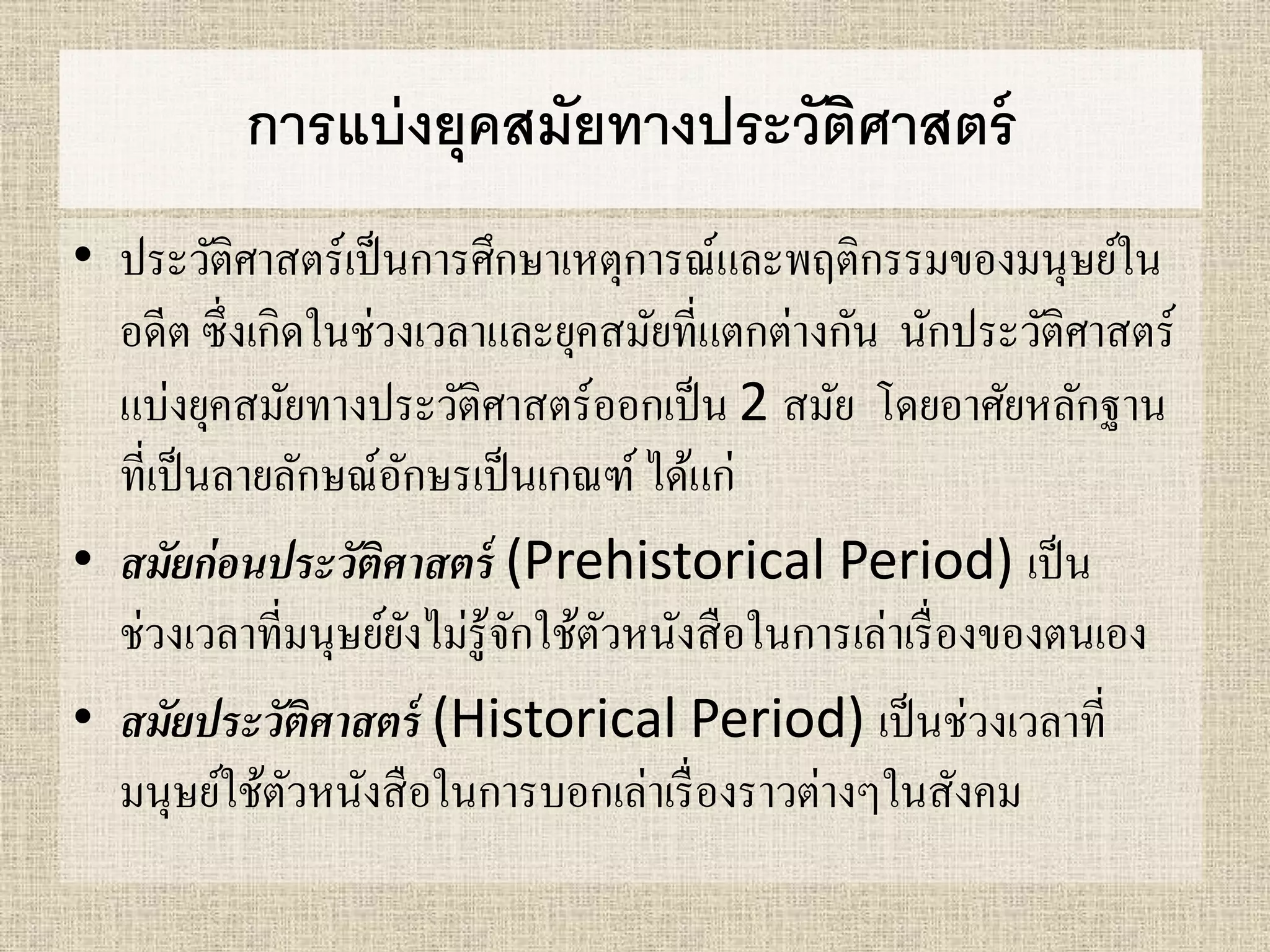 การแบ่งยุคสมัยทางประวัติศาสตร์ 
• ประวัติศาสตร์เป็นการศึกษาเหตุการณ์และพฤติกรรมของมนุษย์ใน 
อดีต ซึ่งเกิดในช่วงเวลาและยุคสมัยที่แตกต่างกัน นักประวัติศาสตร์ 
แบ่งยุคสมัยทางประวัติศาสตร์ออกเป็น 2 สมัย โดยอาศัยหลักฐาน 
ที่เป็นลายลักษณ์อักษรเป็นเกณฑ์ ได้แก่ 
• สมัยก่อนประวัติศาสตร์ (Prehistorical Period) เป็น 
ช่วงเวลาที่มนุษย์ยังไม่รู้จักใช้ตัวหนังสือในการเล่าเรื่องของตนเอง 
• สมัยประวัติศาสตร์ (Historical Period) เป็นช่วงเวลาที่ 
มนุษย์ใช้ตัวหนังสือในการบอกเล่าเรื่องราวต่างๆในสังคม 
 