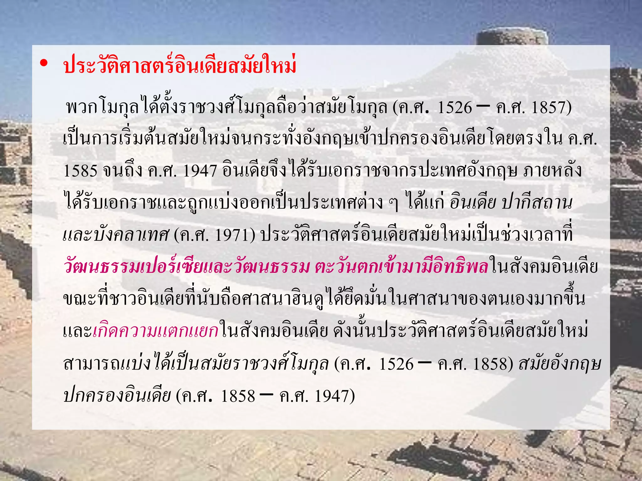 • ประวัติศาสตร์อินเดียสมัยใหม่ 
พวกโมกุลได้ตั้งราชวงศ์โมกุลถือว่าสมัยโมกุล (ค.ศ. 1526 – ค.ศ. 1857) 
เป็นการเริ่มต้นสมัยใหม่จนกระทั่งอังกฤษเข้าปกครองอินเดียโดยตรงใน ค.ศ. 
1585 จนถึง ค.ศ. 1947 อินเดียจึงได้รับเอกราชจากรปะเทศอังกฤษ ภายหลัง 
ได้รับเอกราชและถูกแบ่งออกเป็นประเทศต่าง ๆ ได้แก่ อินเดีย ปากีสถาน 
และบังคลาเทศ (ค.ศ. 1971) ประวัติศาสตร์อินเดียสมัยใหม่เป็นช่วงเวลาที่ 
วัฒนธรรมเปอร์เซียและวัฒนธรรม ตะวันตกเข้ามามีอิทธิพลในสังคมอินเดีย 
ขณะที่ชาวอินเดียที่นับถือศาสนาฮินดูได้ยึดมั่นในศาสนาของตนเองมากขึ้น 
และเกิดความแตกแยกในสังคมอินเดีย ดังนั้นประวัติศาสตร์อินเดียสมัยใหม่ 
สามารถแบ่งได้เป็นสมัยราชวงศ์โมกุล (ค.ศ. 1526 – ค.ศ. 1858) สมัยอังกฤษ 
ปกครองอินเดีย (ค.ศ. 1858 – ค.ศ. 1947) 
 
