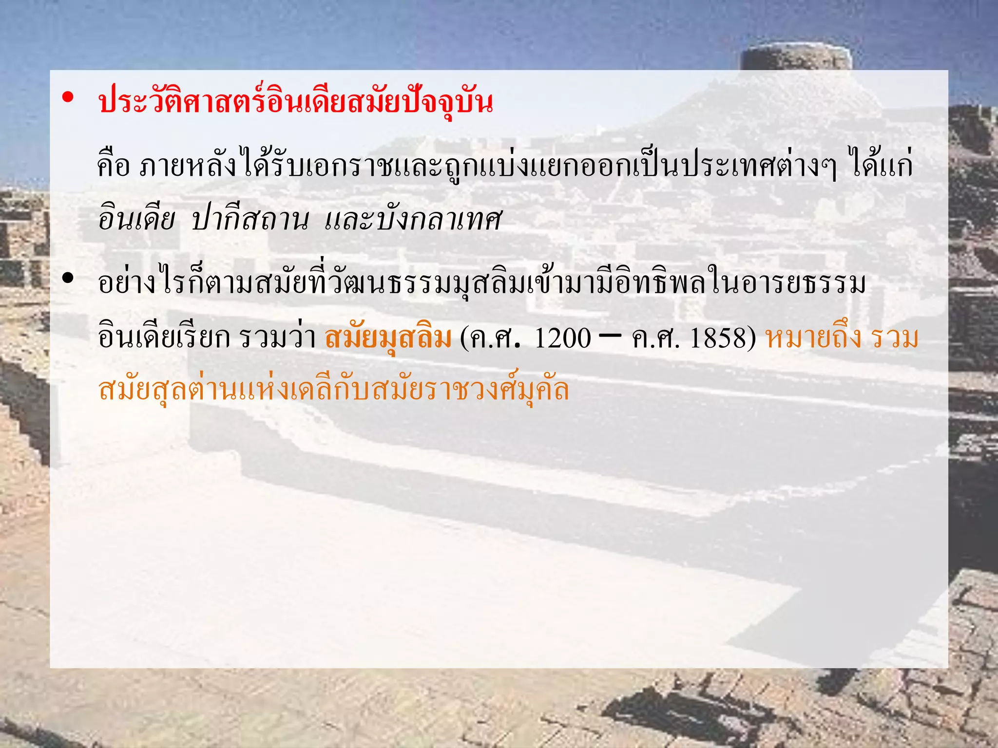 • ประวัติศาสตร์อินเดียสมัยปัจจุบัน 
คือ ภายหลังได้รับเอกราชและถูกแบ่งแยกออกเป็นประเทศต่างๆ ได้แก่ 
อินเดีย ปากีสถาน และบังกลาเทศ 
• อย่างไรก็ตามสมัยที่วัฒนธรรมมุสลิมเข้ามามีอิทธิพลในอารยธรรม 
อินเดียเรียก รวมว่า สมัยมุสลิม (ค.ศ. 1200 – ค.ศ. 1858) หมายถึง รวม 
สมัยสุลต่านแห่งเดลีกับสมัยราชวงศ์มุคัล 
 