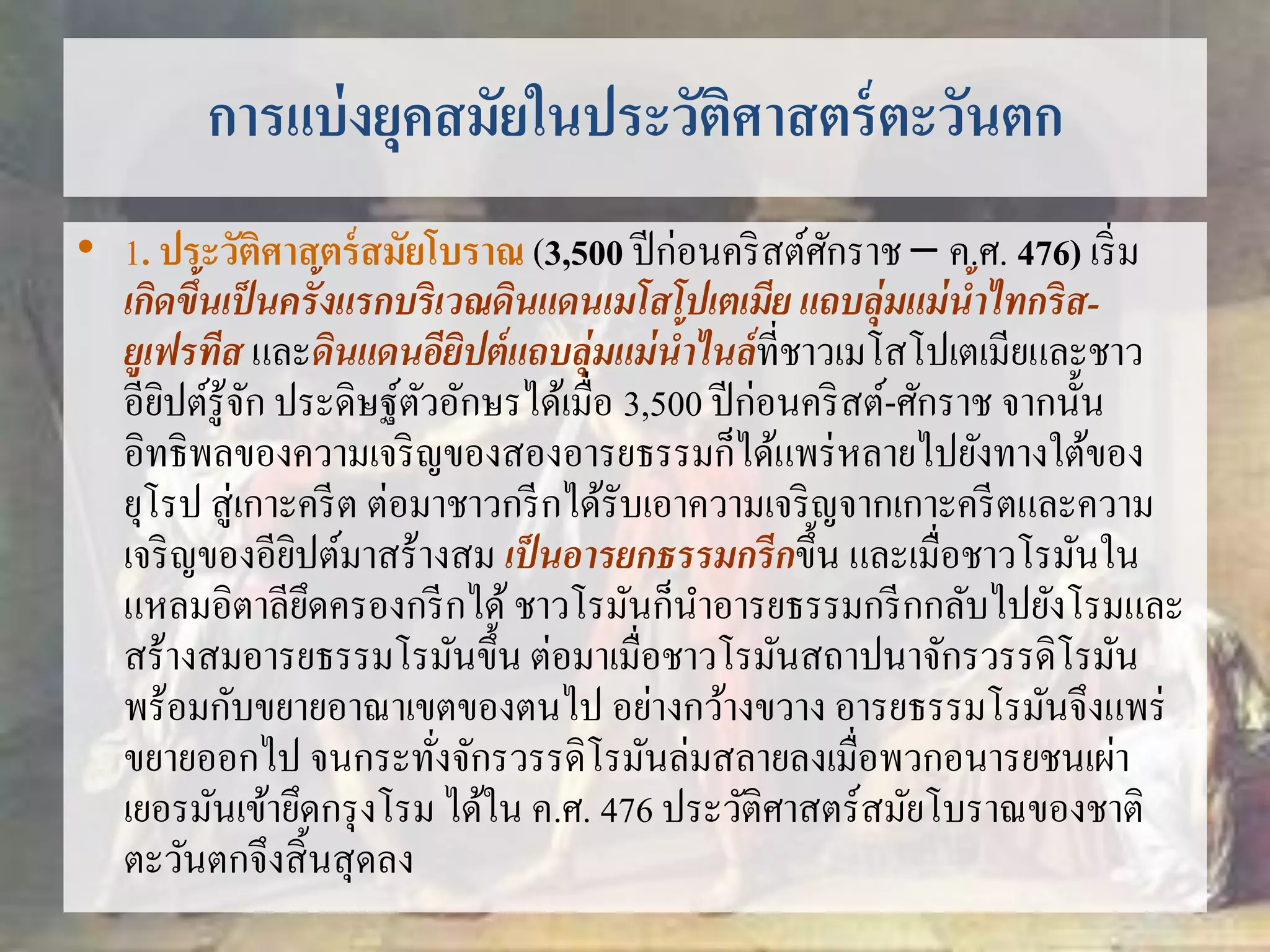 การแบ่งยุคสมัยในประวัติศาสตร์ตะวันตก 
• 1. ประวัติศาสตร์สมัยโบราณ (3,500 ปีก่อนคริสต์ศักราช – ค.ศ. 476) เริ่ม 
เกิดขึ้นเป็นครั้งแรกบริเวณดินแดนเมโสโปเตเมีย แถบลุ่มแม่น้าไทกริส- 
ยูเฟรทีส และดินแดนอียิปต์แถบลุ่มแม่น้าไนล์ที่ชาวเมโสโปเตเมียและชาว 
อียิปต์รู้จัก ประดิษฐ์ตัวอักษรได้เมื่อ 3,500 ปีก่อนคริสต์-ศักราช จากนั้น 
อิทธิพลของความเจริญของสองอารยธรรมก็ได้แพร่หลายไปยังทางใต้ของ 
ยุโรป สู่เกาะครีต ต่อมาชาวกรีกได้รับเอาความเจริญจากเกาะครีตและความ 
เจริญของอียิปต์มาสร้างสม เป็นอารยกธรรมกรีกขึ้น และเมื่อชาวโรมันใน 
แหลมอิตาลียึดครองกรีกได้ ชาวโรมันก็นา อารยธรรมกรีกกลับไปยังโรมและ 
สร้างสมอารยธรรมโรมันขึ้น ต่อมาเมื่อชาวโรมันสถาปนาจักรวรรดิโรมัน 
พร้อมกับขยายอาณาเขตของตนไป อย่างกว้างขวาง อารยธรรมโรมันจึงแพร่ 
ขยายออกไป จนกระทั่งจักรวรรดิโรมันล่มสลายลงเมื่อพวกอนารยชนเผ่า 
เยอรมันเข้ายึดกรุงโรม ได้ใน ค.ศ. 476 ประวัติศาสตร์สมัยโบราณของชาติ 
ตะวันตกจึงสิ้นสุดลง 
 