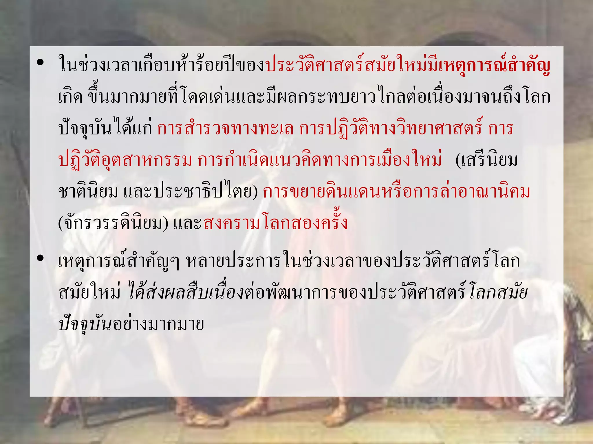 • ในช่วงเวลาเกือบห้าร้อยปีของประวัติศาสตร์สมัยใหม่มีเหตุการณ์สาคัญ 
เกิด ขึ้นมากมายที่โดดเด่นและมีผลกระทบยาวไกลต่อเนื่องมาจนถึงโลก 
ปัจจุบันได้แก่ การสา รวจทางทะเล การปฏิวัติทางวิทยาศาสตร์การ 
ปฏิวัติอุตสาหกรรม การกา เนิดแนวคิดทางการเมืองใหม่(เสรีนิยม 
ชาตินิยม และประชาธิปไตย) การขยายดินแดนหรือการล่าอาณานิคม 
(จักรวรรดินิยม) และสงครามโลกสองครั้ง 
• เหตุการณ์สา คัญๆ หลายประการในช่วงเวลาของประวัติศาสตร์โลก 
สมัยใหม่ ได้ส่งผลสืบเนื่องต่อพัฒนาการของประวัติศาสตร์โลกสมัย 
ปัจจุบันอย่างมากมาย 
 