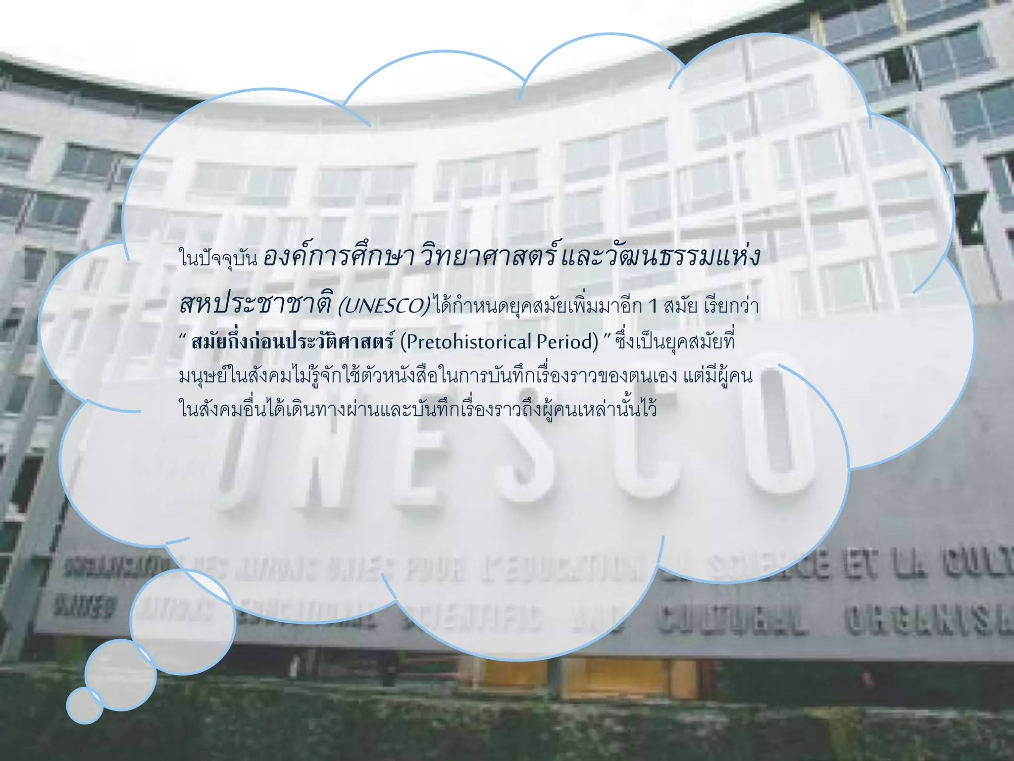 ในปัจจุบัน องค์การศึกษา วิทยาศาสตร์และวัฒนธรรมแห่ง 
สหประชาชาติ(UNESCO) ได้กำหนดยุคสมัยเพิ่มมำอีก 1 สมัย เรียกว่ำ 
“ สมัยกึ่งก่อนประวัติศาสตร์ (Pretohistorical Period) ” ซงึ่เป็นยุคสมัยที่ 
มนุษย์ในสังคมไม่รู้จักใช้ตัวหนังสือในกำรบันทึกเรื่องรำวของตนเอง แต่มีผู้คน 
ในสังคมอื่นได้เดินทำงผ่ำนและบันทึกเรื่องรำวถึงผู้คนเหล่ำนัน้ไว้ 
 