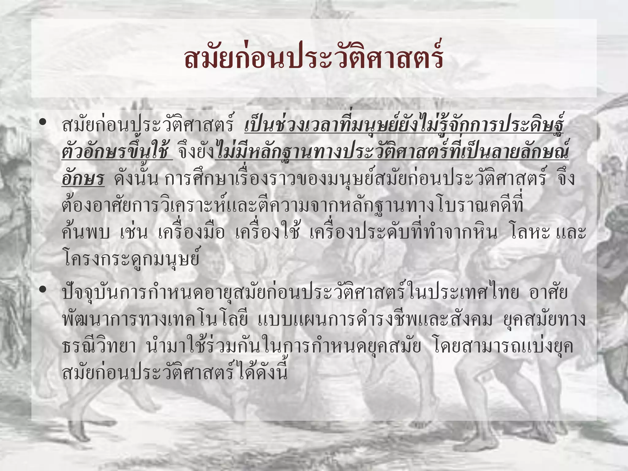 สมัยก่อนประวัติศาสตร์ 
• สมัยก่อนประวัติศาสตร์เป็นช่วงเวลาที่มนุษย์ยังไม่รู้จักการประดิษฐ์ 
ตัวอักษรขึ้นใช้จึงยังไม่มีหลักฐานทางประวัติศาสตร์ที่เป็นลายลักษณ์ 
อักษร ดังนั้น การศึกษาเรื่องราวของมนุษย์สมัยก่อนประวัติศาสตร์จึง 
ต้องอาศัยการวิเคราะห์และตีความจากหลักฐานทางโบราณคดีที่ 
ค้นพบ เช่น เครื่องมือ เครื่องใช้เครื่องประดับที่ทา จากหิน โลหะ และ 
โครงกระดูกมนุษย์ 
• ปัจจุบันการกา หนดอายุสมัยก่อนประวัติศาสตร์ในประเทศไทย อาศัย 
พัฒนาการทางเทคโนโลยีแบบแผนการดา รงชีพและสังคม ยุคสมัยทาง 
ธรณีวิทยา นา มาใช้ร่วมกันในการกา หนดยุคสมัย โดยสามารถแบ่งยุค 
สมัยก่อนประวัติศาสตร์ได้ดังนี้ 
 