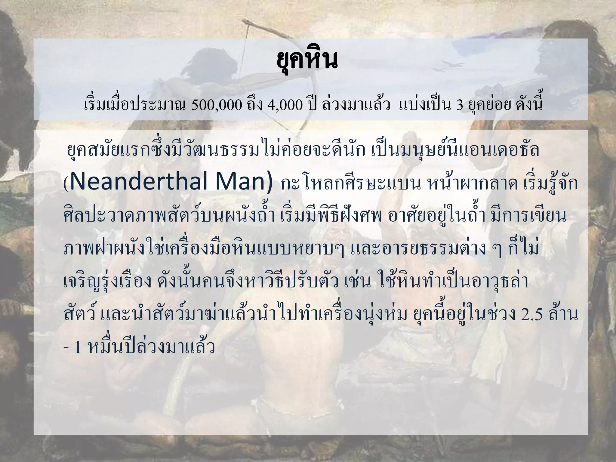 เริ่มเมื่อประมาณ 500,000 ถึง 4,000 ปี ล่วงมาแล้ว แบ่งเป็น 3 ยุคย่อย ดังนี้ 
ยุคสมัยแรกซึ่งมีวัฒนธรรมไม่ค่อยจะดีนัก เป็นมนุษย์นีแอนเดอธัล 
(Neanderthal Man) กะโหลกศีรษะแบน หน้าผากลาด เริ่มรู้จัก 
ศิลปะวาดภาพสัตว์บนผนังถ้า เริ่มมีพิธีฝังศพ อาศัยอยู่ในถ้า มีการเขียน 
ภาพฝาผนังใช่เครื่องมือหินแบบหยาบๆ และอารยธรรมต่าง ๆ ก็ไม่ 
เจริญรุ่งเรือง ดังนั้นคนจึงหาวิธีปรับตัว เช่น ใช้หินทา เป็นอาวุธล่า 
สัตว์และนา สัตว์มาฆ่าแล้วนา ไปทา เครื่องนุ่งห่ม ยุคนี้อยู่ในช่วง 2.5 ล้าน 
- 1 หมื่นปีล่วงมาแล้ว 
 