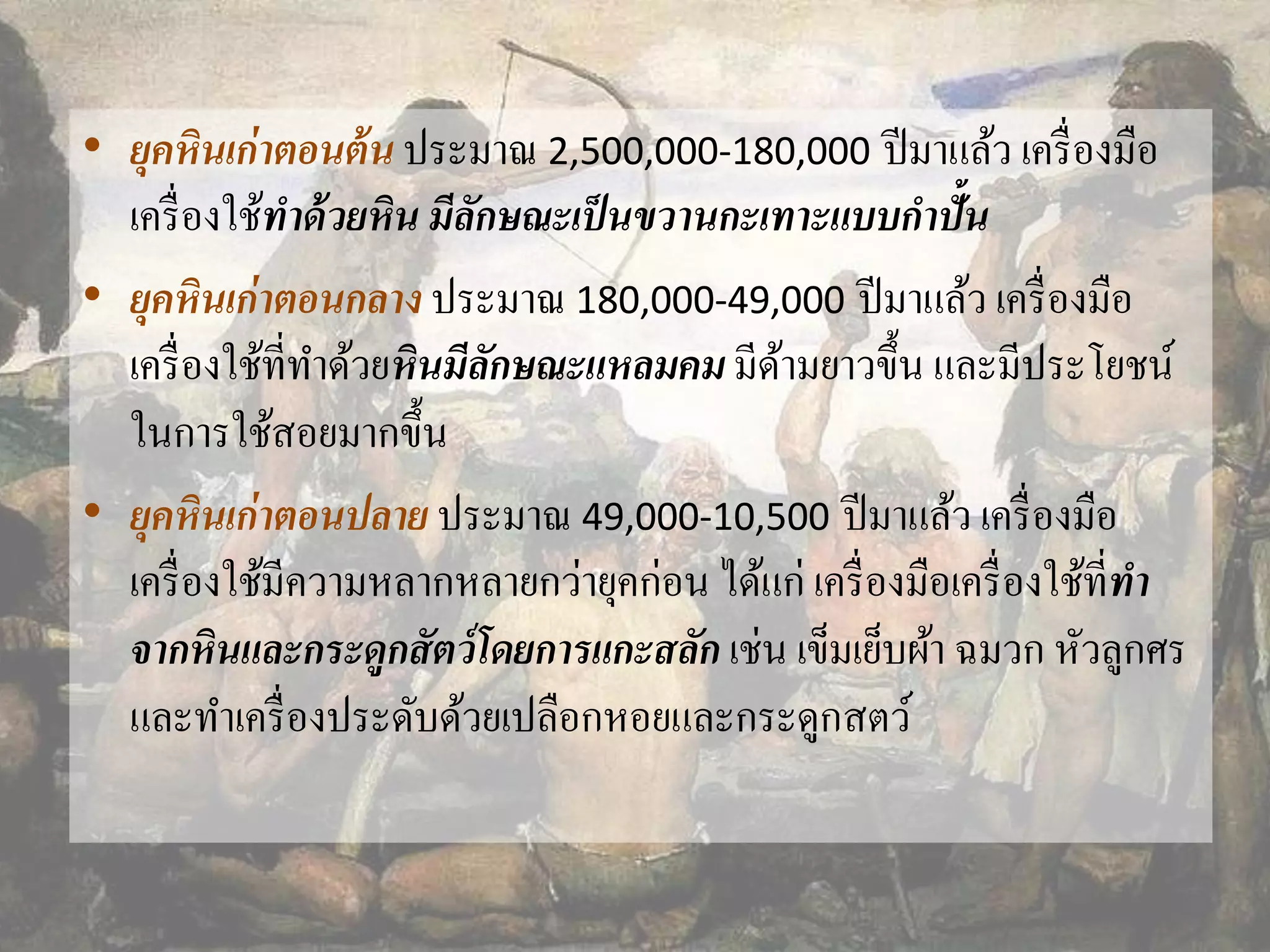 • ยุคหินเก่าตอนต้น ประมาณ 2,500,000-180,000 ปีมาแล้ว เครื่องมือ 
เครื่องใช้ทาด้วยหิน มีลักษณะเป็นขวานกะเทาะแบบกาปั้น 
• ยุคหินเก่าตอนกลาง ประมาณ 180,000-49,000 ปีมาแล้ว เครื่องมือ 
เครื่องใช้ที่ทา ด้วยหินมีลักษณะแหลมคม มีด้ามยาวขึ้น และมีประโยชน์ 
ในการใช้สอยมากขึ้น 
• ยุคหินเก่าตอนปลาย ประมาณ 49,000-10,500 ปีมาแล้ว เครื่องมือ 
เครื่องใช้มีความหลากหลายกว่ายุคก่อน ได้แก่ เครื่องมือเครื่องใช้ที่ทา 
จากหินและกระดูกสัตว์โดยการแกะสลัก เช่น เข็มเย็บผ้า ฉมวก หัวลูกศร 
และทา เครื่องประดับด้วยเปลือกหอยและกระดูกสตว์ 
 