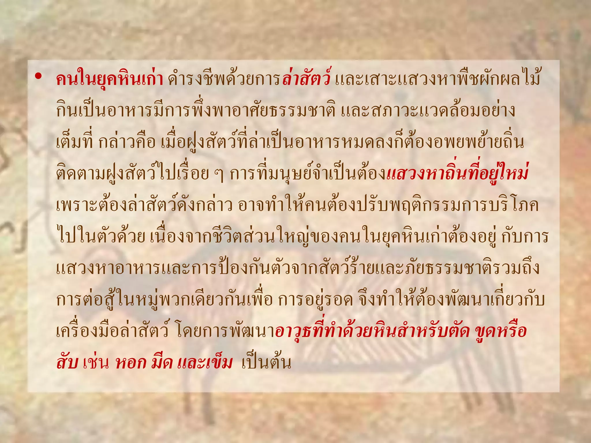 • คนในยุคหินเก่า ดา รงชีพด้วยการล่าสัตว์ และเสาะแสวงหาพืชผักผลไม้ 
กินเป็นอาหารมีการพึ่งพาอาศัยธรรมชาติ และสภาวะแวดล้อมอย่าง 
เต็มที่ กล่าวคือ เมื่อฝูงสัตว์ที่ล่าเป็นอาหารหมดลงก็ต้องอพยพย้ายถิ่น 
ติดตามฝูงสัตว์ไปเรื่อย ๆ การที่มนุษย์จา เป็นต้องแสวงหาถนิ่ที่อยู่ใหม่ 
เพราะต้องล่าสัตว์ดังกล่าว อาจทา ให้คนต้องปรับพฤติกรรมการบริโภค 
ไปในตัวด้วย เนื่องจากชีวิตส่วนใหญ่ของคนในยุคหินเก่าต้องอยู่ กับการ 
แสวงหาอาหารและการป้องกันตัวจากสัตว์ร้ายและภัยธรรมชาติรวมถึง 
การต่อสู้ในหมู่พวกเดียวกันเพื่อ การอยู่รอด จึงทา ให้ต้องพัฒนาเกี่ยวกับ 
เครื่องมือล่าสัตว์ โดยการพัฒนาอาวุธที่ทา ด้วยหินสาหรับตัด ขูดหรือ 
สับ เช่น หอก มีด และเข็ม เป็นต้น 
 