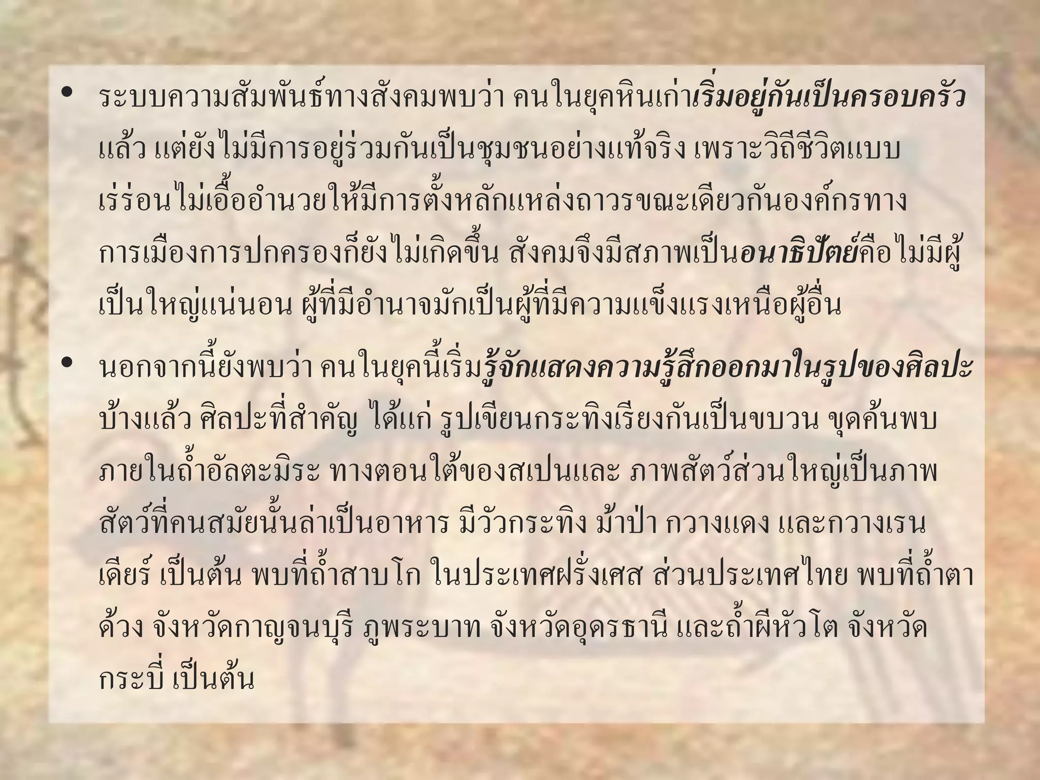 • ระบบความสัมพันธ์ทางสังคมพบว่า คนในยุคหินเก่าเริ่มอยู่กันเป็นครอบครัว 
แล้ว แต่ยังไม่มีการอยู่ร่วมกันเป็นชุมชนอย่างแท้จริง เพราะวิถีชีวิตแบบ 
เร่ร่อนไม่เอื้ออา นวยให้มีการตั้งหลักแหล่งถาวรขณะเดียวกันองค์กรทาง 
การเมืองการปกครองก็ยังไม่เกิดขึ้น สังคมจึงมีสภาพเป็นอนาธิปัตย์คือไม่มีผู้ 
เป็นใหญ่แน่นอน ผู้ที่มีอา นาจมักเป็นผู้ที่มีความแข็งแรงเหนือผู้อื่น 
• นอกจากนี้ยังพบว่า คนในยุคนี้เริ่มรู้จักแสดงความรู้สึกออกมาในรูปของศิลปะ 
บ้างแล้ว ศิลปะที่สา คัญ ได้แก่ รูปเขียนกระทิงเรียงกันเป็นขบวน ขุดค้นพบ 
ภายในถ้า อัลตะมิระ ทางตอนใต้ของสเปนและ ภาพสัตว์ส่วนใหญ่เป็นภาพ 
สัตว์ที่คนสมัยนั้นล่าเป็นอาหาร มีวัวกระทิง ม้าป่า กวางแดง และกวางเรน 
เดียร์เป็นต้น พบที่ถ้า สาบโก ในประเทศฝรั่งเศส ส่วนประเทศไทย พบที่ถ้า ตา 
ด้วง จังหวัดกาญจนบุรี ภูพระบาท จังหวัดอุดรธานี และถ้า ผีหัวโต จังหวัด 
กระบี่ เป็นต้น 
 