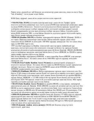 Харин хатуу дискний сул зай багассан үед компьютер удаан ажиллах, гацах нь ихсэх буюу 
"out of memory" гэсэн алдааг өгдөг байна. 
RAM буюу шуурхай санах ой нь дотроо нилээн хэдэн төрөлтэй: 
• VRAM (Video RAM) дэлгэцийн адаптер ашигладаг санах ой юм. График зурган 
мэдээлэл дэлгэцэнд дамжихын тулд эхлээд үндсэн RAM-наас процессорт уншигдаад дараа 
нь видео RAM-д бичигдэнэ. Эндээсээ дэлгэцэнд мэдээлэл болон гарахдаа түүний тоон 
хэлбэрийн сигнал аналог хэлбэрт өөрөөр хэлбэл дэлгэцний электрон цацрагт хоолой 
бүхий төхөөрөмжийн хүлээж авах сигналын хэлбэрт шилждэг байна. Сүүлийн үеийн 
видео RAM ихэвчлэн 1Mb -с дээш байдаг болсон нь дэлгэцэнд зурган мэдээллийг гаргах 
хурд болон чанарт сайнаар нөлөөлсөн юм. 
• RDRAM (Rambus DRAM) нь Rambus корпорацийн гаргасан DRAM (Dynamic RAM)-н 
нэг төрөл. Персонал компьютерт ашиглагдаж байгаа хамгийн хурдан санах ойны 
технологи болох SDRAM нь өгөгдлийг 100 MHz хурдаар дамжуулдаг бол энэ санах ойны 
хурд нь 600 MHz хүртэл юм. 
1997 онд Intel корпораци нь Rambus технологийг шинээр гаргах motherboard-даа 
ашиглана, ингэснээрээ санах ойн технологит стандарт нь болно гэж зарласан боловч 
компьютер үйлдвэрлэгчдийн консерциум өөр санах ой болох SyncLink DRAM (SLDRAM) 
дээр гол анхаарлаа хандуулан ажиллаж байгаа билээ. Гэсэн ч RDRAM нь VRAM-н оронд 
зарим график картанд хэрэглэгдэж байгаа. 
Intel болон Rambus корпорациуд RDRAM- н шинэ хувилбар болох nDRAM дээр хамтарч 
ажиллаж байгаа билээ. Энэ шинэ санах ой нь 1600 MHz хүртэлх хурдаар өгөгдлийг 
дамжуулах юм. 
• NVRAM (Non-Volatile Random Access Memory) нь компьютерийг унтраасан ч 
мэдээллээ хадгалж байдаг. Энэ санах ойн нэг төрөл нь SRAM бөгөөд тусгай зориулалтын 
зайгаар тэжээгддэг. Нөгөө нэг төрөл нь EEPROM санах ой ба NVRAM нь SRAM, 
EEPROM микросхемийн хослолоос бүрддэг. 
• MDRAM (Multibank DRAM) нь MoSys корпорациас гаргасан шинэ технологи юм. Нэг 
бүр нь 32 Kb хэмжээтэй жижиг хавтан бүхий энэ санах ой нь өөрийн гэсэн оролт гаралтын 
порттой. Өгөгдлийг олон хавтангаас зэрэг уншиж бичих боломжтой тул ердийн DRAM-с 
хурдан байдаг. MDRAM -г 2.5 MB хэмжээтэйгээр гаргаж болох бөгөөд ингэснээр 24-bit 
өнгө бүхий 1024×768 харьцах хэмжээтэй дэлгэцийн адаптерт ашиглаж болно. Мөн зарим 
төрлийн дэлгэцийн адаптерт хэрэглэгдэж байгаа. 
• SRAM (Static Random Access Memory) нь ердийн DRAM-с илүү хурдан, найдвартай 
ажиллагаатай санах ой. Dynamic RAM (DRAM) нь санах ой доторхоо үргэлж сэргээдэг бол 
SRAM нь ингэх шаардлагагүй учраас энэ ойлголтоос Static гэдэг нэр үүссэн. Санах ой руу 
хандах хугацаа нь DRAM-ынх 60 наносекунд байдаг бол SRAM-ынх 10 наносекунд. Гэвч 
энэ санах ойг үйлдвэрлэх зардал нь өндөр учраас ихэвчлэн cache санах ойд ашигладаг. 
• SDRAM (Synchronous DRAM) нь ердийн санах ойг бодоход 133 MHz хүртэлх хурдтай 
процессортой хамт ажиллах чадалтай байгаа нь EDO DRAM болон BEDO DRAM-с 2 
дахин хурдтай байгаа юм. Гэсэн хэдий ч илүү өндөр хурд дээр ажиллаж чадахуйц 
RDRAM, SLDRAM -г шинээр гаргаж байгаа болохоор 200 хүртэлх MHz бүхий процессор 
дээр энэ санах ой нь ажиллахгүй юм. 
• DRAM (dynamic random access memory) SRAM-ийг бодоход илүү түгээмэл 
хэрэглэгддэг, арай хямд 
 