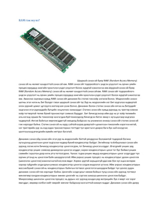 RAM гэж юу вэ? 
Шуурхай санах ой буюу RAM (Random Access Memory) 
санах ой нь чөлөөт хандалттай санах ой юм. RAM санах ойг тодорхойлогч үндсэн үзүүлэлт нь орчин үеийн 
процессоруудад хамгийн чухалчлан үздэг үзүүлэлт болох хурдтай ажиллагаа юм.Шуурхай санах ой буюу 
RAM (Random Access Memory) санах ой нь чөлөөт хандал ттай санах ой юм. RAM санах ойг тодорхойлогч 
үндсэн үзүүлэлт нь орчин үеийн процессоруудад хамгийн чухалчлан үздэг үзүүлэлт болох хурдтай ажиллагаа 
юм. Ажиллах зарчмын хувьд RAM санах ойг динамик ба статик гэж хоёр ангилж болно. Мэдээллийн анхан 
шатны эгэл нэгж нь бит болдог гэвэл шуурхай санах ойг тус бүр нь мэдээллийн нэг бит хадгалах чадвартай 
олон үүрний цомог цуглуулга мэтээр авч үзэж болно. Динамик болон статик санах ойн ялгаа нь битүүдийг 
хадгалах эгэл үүрнүүдийн бүтцийн онцлогоос хамаардаг. Статик с анах ойн хувьд үүрнүүд нь триггер хэмээх 
хоёр тогтвортой төлөв бүхий транзисторт схемээс бүрддэг. Бит бичигдсэнээр ийм үүр нь уг хоёр төлөвийн 
аль нэгэнд орших ба тэжээлээр хангагдаж буй тохиолдолд бичигдсэн битээ ямар ч хугацаагаар хадгалах 
чадвартай. Ингэж байнгын өөрчлөгддөггүй нөхцөлд байдгаас нь уламжлан энэхүү санах ойг статик санах ой 
гэж нэрлэдэг байна. Статик санах ой нь хурд сайтайгаараа давуутай ч цахилгаан тэжээлийн хэрэглээ ихтэй, 
нэг триггерийн үүр нь хэд хэдэн транзистораас тогттдог тул кристалл дээрээ бага бус зай эзэлдгээс 
шалтгаалаад өгөгдлийн хувийн нягтрал багатай. 
Динамик санах ойд санах ойн эгэл үүр нь мэдээллийн биттэй уялдуулах боломжтой тодорхой богино 
хугацаанд цахилгаан цэнэг хадгалах чадвар бүхий конденсатор байдаг. Энгийнээр та йлбарлавал санах ойн 
үүрэнд логик нэгж бичихэд конденсатор цэнэглэгдэж, тэг бичихэд цэнэгээ алддаг. Өгөгдлийг унших үед 
конденсатор унших схемээр дамжуулан цэнэгээ алддаг, харин конденсаторын цэнэг тэг бус байвал унших 
схемийн гаралтан дээр нэгж утга тогтоогдоно. Үүнээс гадна унших явцад конденсаторын цэнэг алдагддаг тул 
хуучин утганд нь цэнэглэж байх шаардлагатай. Ийм учраас унших процесс нь конденсаторыг дахин цэнэглэх 
(шинэчлэн цэнэглэх) ажиллагаатай хослож явдаг. Хэрвээ үүртэй харьцахгүй удах юм бол хуг ацаа өнгөрөх 
хэрээр гүйдлийн алдагдлын улмаас конденсатор цэнэгээ алдаж мэдээлэл устана. Ийм учраас конденсаторын 
массив бүхий санах ой нь конденсаторын байнгын тогтмол цэнэглэгээ шаардаж байдаг тул үүнээс үүдэн 
динамик санах ой гэж нэрлэдэг байна. Цэнэгийн алдагдлыг нөхөж байхын тулд санах ойн үүрэнд тогтмол 
мөчлөгөөр хандаж конденсаторын өмнөх цэнэгийг нь сэргээх замаар шинэчлэн цэнэглэж байдаг. 
Микросхемд шинэчлэн цэнэглэх процесс нь дурын нэг үүрэнд хандах үед матрицийн бүх л мөрт нэг зэрэг 
явагддаг, өөрөөр хэлбэл нийт мөрийг мөчлөг байдлаар хангалттай хамарч чаддаг. Динамик санах ойн давуу 
 