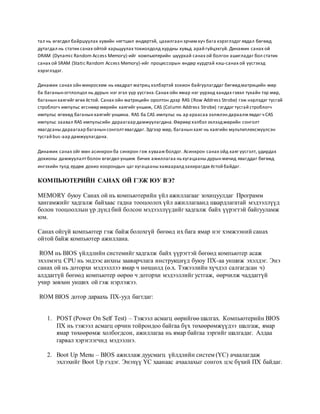 тал нь өгөгдөл байршуулах хувийн нягтшил өндөртэй, цахилгаан эрчим хүч бага хэрэглэдэг явдал бөгөөд 
дутагдал нь статик санах ойтой харьцуулах тохиолдолд хурдны хувьд арай гүйцэхгүй. Динамик санах ой 
DRAM (Dynamic Random Access Memory)-ийг компьютерийн шуурхай санах ой болгон ашигладаг бол статик 
санах ой SRAM (Static Random Access Memory)-ийг процессорын өндөр хурдтай кэш-санах ой үүсгэхэд 
хэрэглэдэг. 
Динамик санах ойн микросхем нь квадрат матриц хэлбэртэй зохион байгуулагддаг бөгөөд матрицийн мөр 
ба баганын огтлолцол нь дурын нэг эгэл үүр үүсгэнэ. Санах ойн ямар нэг үүрэнд хандах гэвэл тухайн тэр мөр, 
баганын хаягийг өгөх ёстой. Санах ойн матрицийн оролтон дээр RAS ( Row Address Strobe) гэж нэрлэдэг тусгай 
строблогч импульс өгснөөр мөрийн хаягийг уншиж, CAS (Column Address Strobe) гэгддэг тусгай строблогч 
импульс өгөхөд баганын хаягийг уншина. RAS ба CAS импульс нь ар араасаа ээлжлэн дараалж явдаг ч CAS 
импульс заавал RAS импульсийн дараагаар дамжуулагдана. Өөрөөр хэлбэл эхлээд мөрийн сонголт 
явагдсаны дараагаар баганын сонголт явагддаг. Эдгээр мөр, баганын хаяг нь хаягийн мультиплексжүүлсэн 
тусгай bus-аар дамжуулагдана. 
Динамик санах ойг мөн асинхрон ба синхрон гэж х увааж болдог. Асинхрон санах ойд хаяг үүсгэлт, удирдах 
дохионы дамжуулалт болон өгөгдөл уншиж бичих ажиллагаа нь хугацааны дурын мөчид явагддаг бөгөөд 
ингэхийн тулд ердөө дохио хоорондын цаг хугацааны хамааралд захирагдах ёстой байдаг. 
КОМПЬЮТЕРИЙН САНАХ ОЙ ГЭЖ ЮУ ВЭ? 
MEMORY буюу Санах ой нь компьютерийн үйл ажиллагааг зохицуулдаг Программ 
хангамжийг хадгалж байхаас гадна тооцоолох үйл ажиллагаанд шаардлагатай мэдээллүүд 
болон тооцооллын үр дүнд бий болсон мэдээллүүдийг хадгалж байх үүрэгтэй байгууламж 
юм. 
Санах ойгүй компьютер гэж байж болохгүй бөгөөд их бага ямар нэг хэмжээний санах 
ойтой байж компьютер ажиллана. 
ROM нь BIOS үйлдлийн системийг хадгалж байх үүрэгтэй бөгөөд компьютер асаж 
эхэлмэгц CPU нь эндээс анхны зааварчлага инструкциүд буюу ПХ-аа уншиж эхэлдэг. Энэ 
санах ой нь доторхи мэдээллээ ямар ч нөхцөлд (ө.х. Тэжээлийн хүчдэл салгагдсан ч) 
алддаггүй бөгөөд компьютер өөрөө ч доторхи мэдээллийг устгаж, өөрчилж чаддаггүй 
учир зөвхөн унших ой гэж нэрлэжээ. 
ROM BIOS дотор дараахь ПХ-ууд багтдаг: 
1. POST (Power On Self Test) – Тэжээл асмагц өөрийгөө шалгах. Компьютерийн BIOS 
ПХ нь тэжээл асмагц орчин тойрондоо байгаа бүх төхөөрөмжүүдээ шалгаж, ямар 
ямар төхөөрөмж холбогдсон, ажиллагаа нь ямар байгаа зэргийг шалгадаг. Алдаа 
гарвал хэрэглэгчид мэдээлнэ. 
2. Boot Up Menu – BIOS ажиллаж дуусмагц үйлдлийн систем (ҮС) ачаалагдаж 
эхлэхийг Boot Up гэдэг. Энэхүү ҮС хаанаас ачаалахыг сонгох цэс бүхий ПХ байдаг. 
 