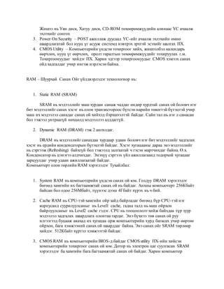 Жишээ нь Уян диск, Хатуу диск, CD-ROM төхөөрөмжүүдийн алинаас ҮС ачаалж 
эхлэхийг сонгох 
3. Power On Security – POST ажиллаж дуусаад ҮС-ийг ачаалж эхлэхийн өмнө 
шаардлагатай бол нууц үг асууж системд нэвтрэх эрхтэй эсэхийг шалгах ПХ. 
4. CMOS Utility – Компьютерийн үндсэн тохиргоог хийх, жишээлбэл календарь 
өөрчлөх, нууц үг өөрчлөх, оролт гаралтын төхөөрөмжүүдийг тохируулах г.м. 
Тохиргоонуудыг хийдэг ПХ. Харин эдгээр тохиргоонуудыг CMOS хэмээх санах 
ойд хадгалдаг учир ингэж нэрлэсэн байна. 
RAM – Шуурхай Санах Ойг үйлдвэрлэдэг технологиор нь: 
1. Static RAM (SRAM) 
SRAM нь мэдээллийг маш хурдан санаж чаддаг өндөр хурдтай санах ой боловч нэг 
бит мэдээллийг санах хэсэг нь олон транзистороос бүтсэн нарийн төвөгтэй бүтэцтэй учир 
маш их мэдээлэл санадаг санах ой хийхэд бэрхшээлтэй байдаг. Сайн тал нь нэг л санасан 
бол тэжээл унтраагүй нөхцөлд мэдээллээ алддаггүй. 
2. Dynamic RAM (DRAM) гэж 2 ангилдаг. 
DRAM нь мэдээллийг санахдаа хурдаар удаан боловч нэг бит мэдээллийг хадгалах 
хэсэг нь ердийн конденсаторын бүтэцтэй байдаг. Хэсэг хугацааны дараа энэ мэдээллийг 
нь сэргээж (Refreshing) байхгүй бол тэжээлд залгаатай ч гэсэн мартчихдаг байна. Ө.х. 
Конденсатор нь цэнэгээ алдчихдаг. Энэхүү сэргээх үйл ажиллагаанд тодорхой хугацааг 
зарцуулдаг учир удаан ажиллагаатай байдаг. 
Компьютерт олон төрлийн RAM хэрэглэдэг Тухайлбал: 
1. System RAM нь компьютерийн үндсэн санах ой юм. Голдуу DRAM хэрэглэдэг 
бөгөөд хамгийн их багтаамжтай санах ой нь байдаг. Анхны компьютерт 256Кбайт 
байсан бол одоо 256Мбайт, түүнээс дээш 4Гбайт хүрэх нь ч бий. 
2. Cache RAM нь CPU-тэй хамгийн ойр зайд байрладаг бөгөөд бүр CPU-тэй нэг 
корпусанд суурилуулсаныг нь Level1 cache, гадна талд нь маш ойрхон 
байрлуулсаныг нь Level2 cache гэдэг. CPU нь тооцоололт хийж байхдаа түр зуур 
мэдээлэл хадгалах шаардлага олонтаа гардаг. Энэ бүхнээ төв санах ой руу 
илгээгээд буцааж авахад их хугацаа орж компьютерийн хурд багасах учир өөртөө 
ойрхон, бага хэмжээний санах ой шаарддаг байна. Энэ санах ойг SRAM төрлөөр 
хийдэг. 512Кбайт хүртэл хэмжээтэй байдаг. 
3. CMOS RAM нь компьютерийн BIOS-д байдаг CMOS utility ПХ-ийн хийсэн 
компьютерийн тохиргоог санах ой юм. Дотор нь электрон цаг суулгасан SRAM 
хэрэглэдэг ба хамгийн бага багтаамжтай санах ой байдаг. Харин компьютер 
 