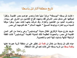 • كانـت تل بسطه "بوبسطه" مركزاً دينياً هاماً وإحدى عواصم مصر القديمة. ونظراً 
لموقعها على مدخل مصر الشرقى فقد واجهت أفواج القادمين من الشرق عبر سيناء، 
وعاصرت العديد من الفاتحين والغزاة. وقد شرفت بأنهــا كانت معبراً ومقراً مؤقتاً 
للسيدة مريم العذراء ووليدها المسيح " عليهما السلام " عند قدومهما إلى مصر. 
•توجد خارج مدينة الزقازيق أطلال مدينة "بوباستيس" وهى واحدة من أكبر المدن 
القديمة في مصر، والمعبودة العظيمة لتلك المدينة القديمة "بوباستيس" كانت القطة 
الرشيقة الإلهة باستيت إلهة الحب والخصوبة. 
•جاء لقب تل باسطا من خلال ان كلمة تـل تطلق على اى منطقة أثرية هجرها اهلها 
وكلمة بسطا من الربه بسطه التى كانت تعبد فى هذه المنطقة. 
 