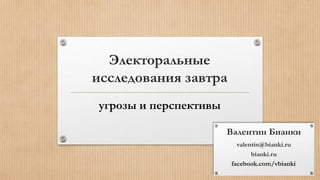 Электоральные 
исследования завтра 
угрозы и перспективы 
Валентин Бианки 
valentin@bianki.ru 
bianki.ru 
facebook.com/vbianki 
 