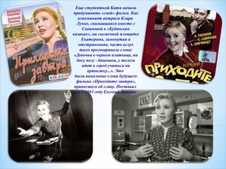 Еще студенткой Катя начала 
придумывать «свой» фильм. Как 
вспоминает актриса Клара 
Лучко, снимавшаяся вместе с 
Савиновой в «Кубанских 
казаках», на съемочной площадке 
Екатерина, замкнутая и 
отстраненная, часто вслух 
тихо проговаривала слова: 
«Девочка в черном платьице, на 
босу ногу - башмаки, у телеги 
идет в город учиться на 
артистку...». Это 
были начальные слова будущего 
фильма «Приходите завтра», 
принесшего ей славу. Поставил 
его в 1963 году Евгений Ташков. 
 