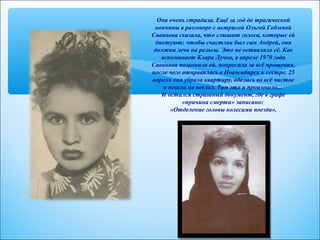 Она очень страдала. Ещё за год до трагической 
кончины в разговоре с актрисой Ольгой Гобзевой 
Савинова сказала, что слышит голоса, которые ей 
диктуют: чтобы счастлив был сын Андрей, она 
должна лечь на рельсы. Это не оставляло её. Как 
вспоминает Клара Лучко, в апреле 1970 года 
Савинова позвонила ей, попросила за всё прощения, 
после чего отправилась в Новосибирск к сестре. 25 
апреля она убрала квартиру, оделась во всё чистое 
и пошла на вокзал. Там это и произошло... 
И остался страшный документ, где в графе 
«причина смерти» записано: 
«Отделение головы колесами поезда». 
 