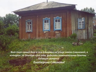 Вот тот самый дом в селе Ельцовка на улице имени Савиновой, в 
котором 26 декабря 1926 года родилась замечательная девочка – 
будущая актриса - 
Екатерина Савинова! 
 