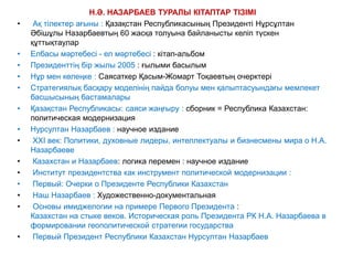 Н.Ә. НАЗАРБАЕВ ТУРАЛЫ КІТАПТАР ТІЗІМІ 
• Ақ тілектер ағыны : Қазақстан Республикасының Президенті Нұрсұлтан 
Әбішұлы Назарбаевтың 60 жасқа толуына байланысты келіп түскен 
құттықтаулар 
• Елбасы мәртебесі - ел мәртебесі : кітап-альбом 
• Президенттің бір жылы 2005 : ғылыми басылым 
• Нұр мен көлеңке : Саясаткер Қасым-Жомарт Тоқаевтың очерктері 
• Стратегиялық басқару моделінің пайда болуы мен қалыптасуындағы мемлекет 
басшысының бастамалары 
• Қазақстан Республикасы: саяси жаңғыру : сборник = Республика Казахстан: 
политическая модернизация 
• Нурсултан Назарбаев : научное издание 
• XXI век: Политики, духовные лидеры, интеллектуалы и бизнесмены мира о Н.А. 
Назарбаеве 
• Казахстан и Назарбаев: логика перемен : научное издание 
• Институт президентства как инструмент политической модернизации : 
• Первый: Очерки о Президенте Республики Казахстан 
• Наш Назарбаев : Художественно-документальная 
• Основы имиджелогии на примере Первого Президента : 
Казахстан на стыке веков. Историческая роль Президента РК Н.А. Назарбаева в 
формировании геополитической стратегии государства 
• Первый Президент Республики Казахстан Нурсултан Назарбаев 
