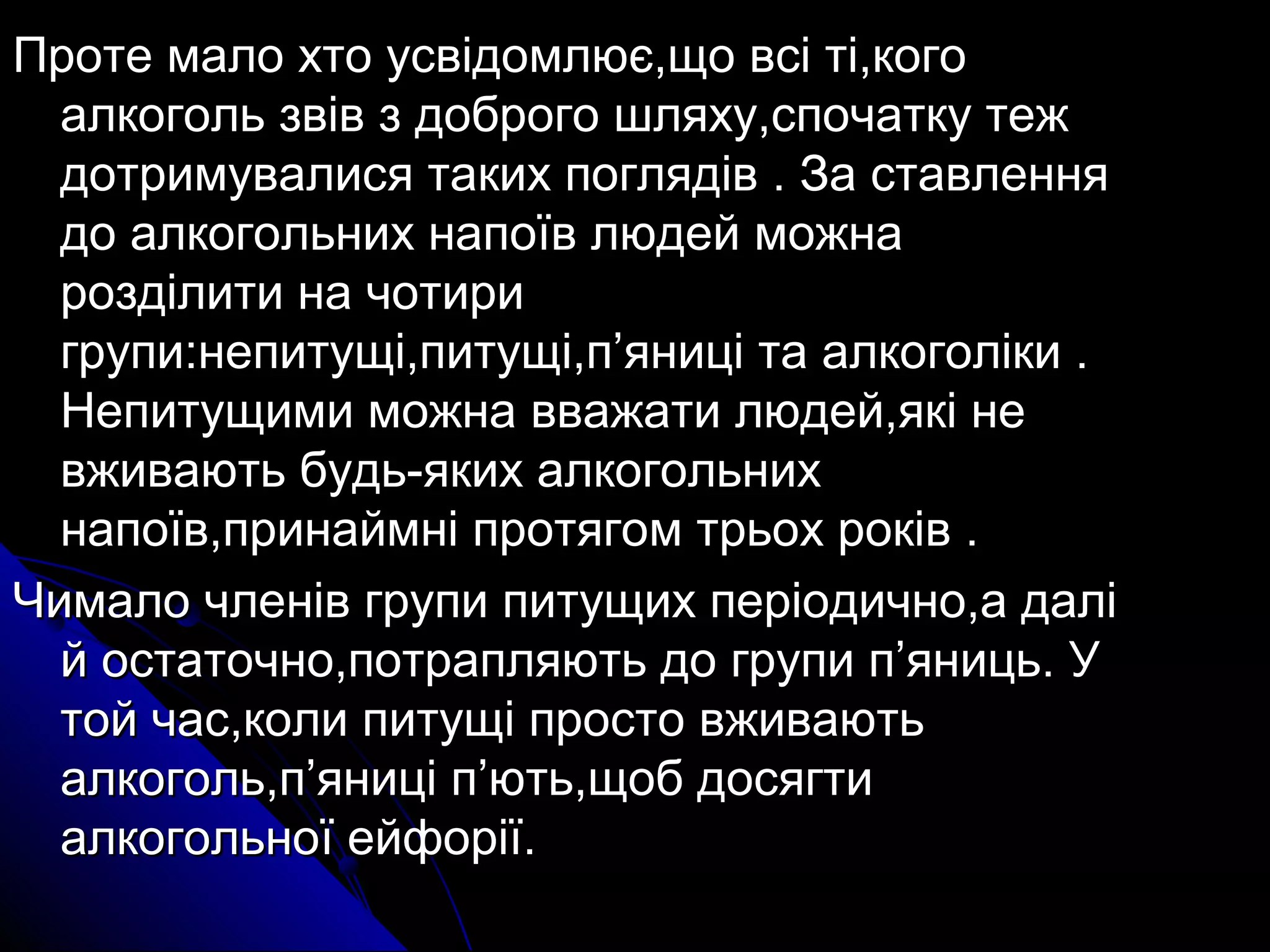 Проте мало хто ууссввііддооммллююєє,,щщоо ввссіі ттіі,,ккооггоо 
ааллккооггоолльь ззввіівв зз ддооббррооггоо шшлляяххуу,,ссппооччааттккуу ттеежж 
ддооттррииммууввааллииссяя ттааккиихх ппоогглляяддіівв .. ЗЗаа ссттааввллеенннняя 
ддоо ааллккооггооллььнниихх ннааппооїївв ллююддеейй ммоожжннаа 
ррооззддііллииттии ннаа ччооттииррии 
ггррууппии::ннееппииттуущщіі,,ппииттуущщіі,,пп’’яянниицціі ттаа ааллккооггооллііккии .. 
ННееппииттуущщииммии ммоожжннаа вввваажжааттии ллююддеейй,,яяккіі ннее 
ввжжииввааююттьь ббууддьь--яяккиихх ааллккооггооллььнниихх 
ннааппооїївв,,ппррииннааййммнніі ппррооттяяггоомм ттррььоохх ррооккіівв .. 
ЧЧииммааллоо ччллеенніівв ггррууппии ппииттуущщиихх ппееррііооддииччнноо,,аа ддаалліі 
йй ооссттааттооччнноо,,ппооттрраапплляяююттьь ддоо ггррууппии пп’’яяннииццьь.. УУ 
ттоойй ччаасс,,ккооллии ппииттуущщіі ппррооссттоо ввжжииввааююттьь 
ааллккооггоолльь,,пп’’яянниицціі пп’’ююттьь,,щщообб ддооссяяггттии 
ааллккооггооллььннооїї ееййффооррііїї.. 
 
