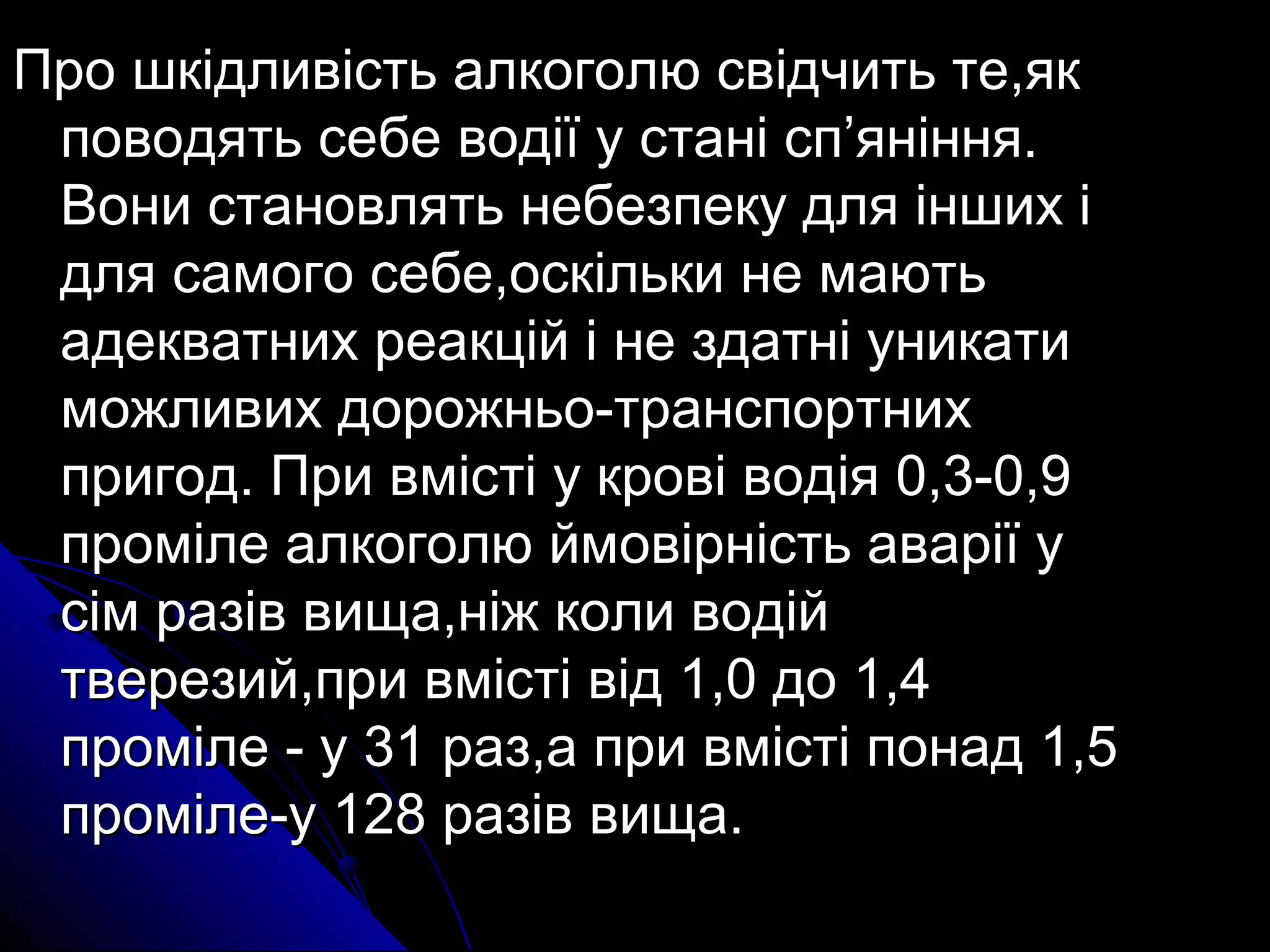 ППрроо шшккііддллииввііссттьь ааллккооггооллюю ссввііддччииттьь ттее,,яякк 
ппооввооддяяттьь ссееббее ввооддііїї уу ссттаанніі сспп’’яянніінннняя.. 
ВВооннии ссттааннооввлляяттьь ннееббееззппееккуу ддлляя іінншшиихх іі 
ддлляя ссааммооггоо ссееббее,,ооссккііллььккии ннее ммааююттьь 
ааддееккввааттнниихх ррееааккцціійй іі ннее ззддааттнніі ууннииккааттии 
ммоожжллииввиихх ддоорроожжннььоо--ттррааннссппооррттнниихх 
ппррииггоодд.. ППррии ввммііссттіі уу ккррооввіі ввооддііяя 00,,33--00,,99 
ппррооммііллее ааллккооггооллюю ййммооввііррннііссттьь ааввааррііїї уу 
ссіімм ррааззіівв ввиищщаа,,ннііжж ккооллии ввооддіійй 
ттввееррееззиийй,,ппррии ввммііссттіі ввіідд 1,,00 ддоо 1,,44 
ппррооммііллее -- уу 331 рраазз,,аа ппррии ввммііссттіі ппооннаадд 1,,55 
ппррооммііллее--уу 12288 ррааззіівв ввиищщаа.. 
 