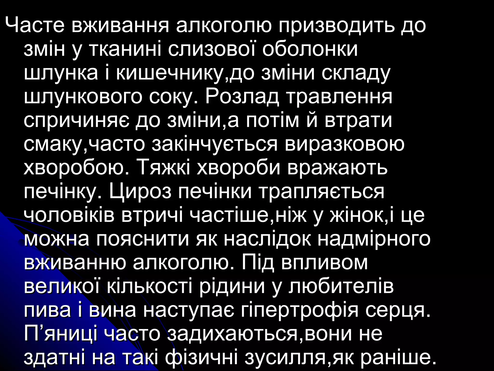 Часте ввжжиивваанннняя ааллккооггооллюю ппррииззввооддииттьь ддоо 
ззмміінн уу ттккаанниинніі ссллииззооввооїї ооббооллооннккии 
шшллууннккаа іі ккиишшееччннииккуу,,ддоо ззммііннии ссккллааддуу 
шшллууннккооввооггоо ссооккуу.. РРооззллаадд ттррааввллеенннняя 
ссппррииччиинняяєє ддоо ззммііннии,,аа ппооттіімм йй ввттррааттии 
ссммааккуу,,ччаассттоо ззааккііннччууєєттььссяя ввииррааззккооввооюю 
ххввооррооббооюю.. ТТяяжжккіі ххввооррооббии вврраажжааююттьь 
ппееччііннккуу.. ЦЦиирроозз ппееччііннккии ттрраапплляяєєттььссяя 
ччооллооввііккіівв ввттррииччіі ччаассттіішшее,,ннііжж уу жжіінноокк,,іі ццее 
ммоожжннаа ппоояяссннииттии яякк ннаассллііддоокк ннааддммііррннооггоо 
ввжжииввааннннюю ааллккооггооллюю.. ППіідд ввппллииввоомм 
ввееллииккооїї ккііллььккооссттіі ррііддииннии уу ллююббииттеелліівв 
ппиивваа іі ввииннаа ннаассттууппааєє ггііппееррттррооффііяя ссееррццяя.. 
ПП’’яянниицціі ччаассттоо ззааддииххааююттььссяя,,ввооннии ннее 
ззддааттнніі ннаа ттааккіі ффііззииччнніі ззууссиилллляя,,яякк рраанніішшее.. 
 