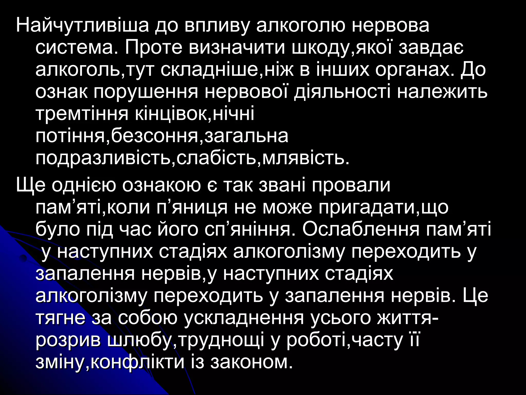 Найчутливіша ддоо ввппллииввуу ааллккооггооллюю ннееррввоовваа 
ссииссттееммаа.. ППррооттее ввииззннааччииттии шшккооддуу,,яяккооїї ззааввддааєє 
ааллккооггоолльь,,ттуутт ссккллаадднніішшее,,ннііжж вв іінншшиихх ооррггааннаахх.. ДДоо 
ооззннаакк ппоорруушшеенннняя ннееррввооввооїї ддііяяллььннооссттіі ннааллеежжииттьь 
ттррееммттіінннняя ккііннццііввоокк,,ннііччнніі 
ппооттіінннняя,,ббееззссоонннняя,,ззааггааллььннаа 
ппооддррааззллииввііссттьь,,ссллааббііссттьь,,ммлляяввііссттьь.. 
ЩЩее оодднніієєюю ооззннааккооюю єє ттаакк ззвваанніі ппррооввааллии 
ппаамм’’яяттіі,,ккооллии пп’’яяннииццяя ннее ммоожжее ппррииггааддааттии,,щщоо 
ббууллоо ппіідд ччаасс ййооггоо сспп’’яянніінннняя.. ООссллааббллеенннняя ппаамм’’яяттіі 
уу ннаассттууппнниихх ссттааддііяяхх ааллккооггооллііззммуу ппееррееххооддииттьь уу 
ззааппааллеенннняя ннееррввіівв,,уу ннаассттууппнниихх ссттааддііяяхх 
ааллккооггооллііззммуу ппееррееххооддииттьь уу ззааппааллеенннняя ннееррввіівв.. ЦЦее 
ттяяггннее ззаа ссооббооюю ууссккллааддннеенннняя ууссььооггоо жжииттттяя-- 
ррооззрриивв шшллююббуу,,ттрруудднноощщіі уу ррооббооттіі,,ччаассттуу їїїї 
ззммііннуу,,ккооннффллііккттии іізз ззааккоонноомм.. 
 