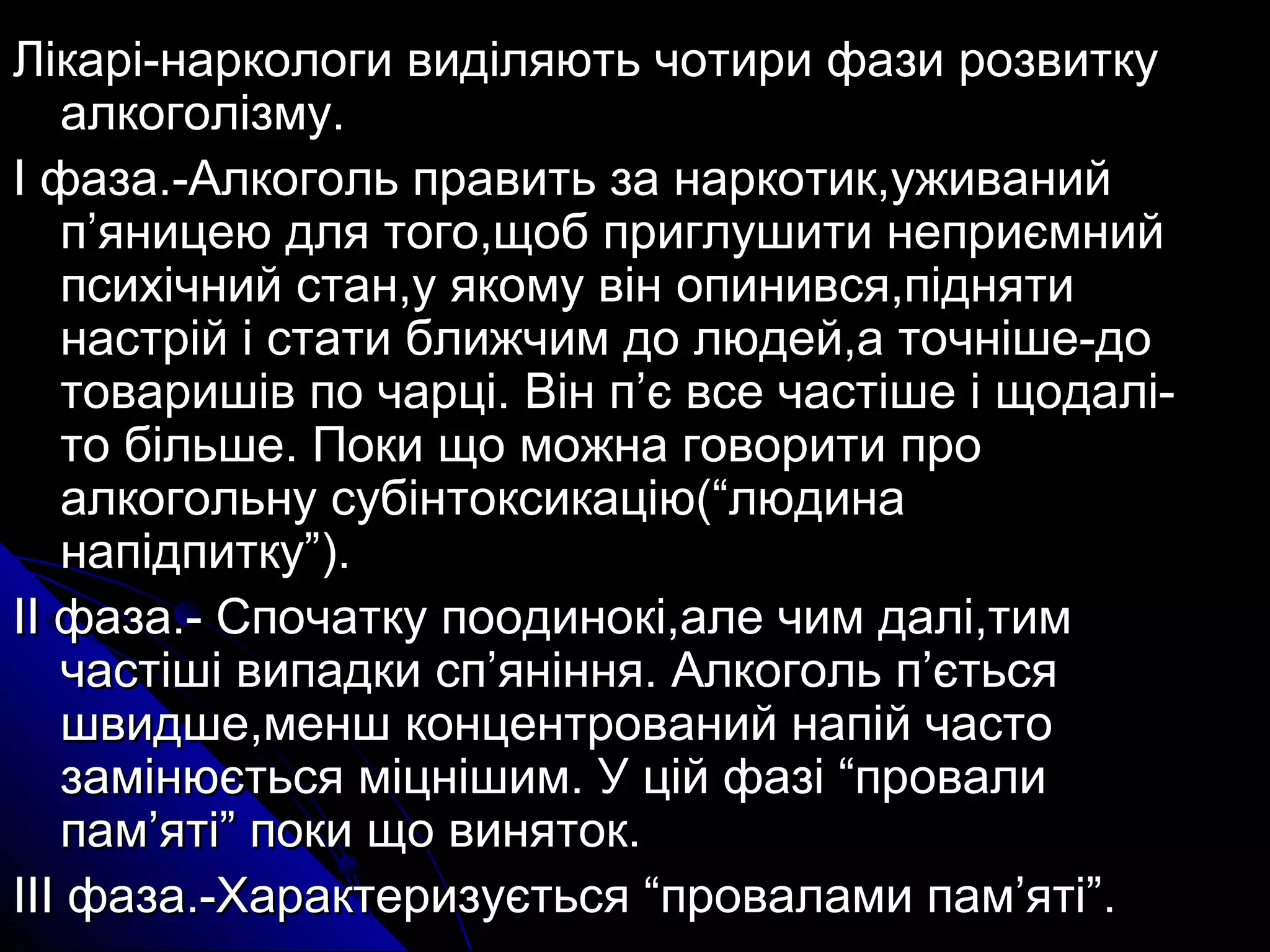 Лікарі-наркологи виділяють ччооттииррии ффааззии ррооззввииттккуу 
ааллккооггооллііззммуу.. 
ІІ ффааззаа..--ААллккооггоолльь ппррааввииттьь ззаа ннааррккооттиикк,,уужжиивваанниийй 
пп’’яяннииццееюю ддлляя ттооггоо,,щщообб ппррииггллуушшииттии ннееппррииєєммнниийй 
ппссииххііччнниийй ссттаанн,,уу яяккооммуу ввіінн ооппииннииввссяя,,ппіідднняяттии 
ннаассттрріійй іі ссттааттии ббллиижжччиимм ддоо ллююддеейй,,аа ттооччнніішшее--ддоо 
ттоовваарриишшіівв ппоо ччааррцціі.. ВВіінн пп’’єє ввссее ччаассттіішшее іі щщооддаалліі-- 
ттоо ббііллььшшее.. ППооккии щщоо ммоожжннаа ггооввооррииттии ппрроо 
ааллккооггооллььннуу ссууббііннттооккссииккааццііюю((““ллююддииннаа 
ннааппііддппииттккуу””)).. 
ІІІІ ффааззаа..-- ССппооччааттккуу ппооооддииннооккіі,,ааллее ччиимм ддаалліі,,ттиимм 
ччаассттіішшіі ввииппааддккии сспп’’яянніінннняя.. ААллккооггоолльь пп’’єєттььссяя 
шшввииддшшее,,ммеенншш ккооннццееннттрроовваанниийй ннааппіійй ччаассттоо 
ззааммііннююєєттььссяя ммііццнніішшиимм.. УУ цціійй ффааззіі ““ппррооввааллии 
ппаамм’’яяттіі”” ппооккии щщоо ввиинняяттоокк.. 
ІІІІІІ ффааззаа..--ХХааррааккттееррииззууєєттььссяя ““ппррооввааллааммии ппаамм’’яяттіі””.. 
 