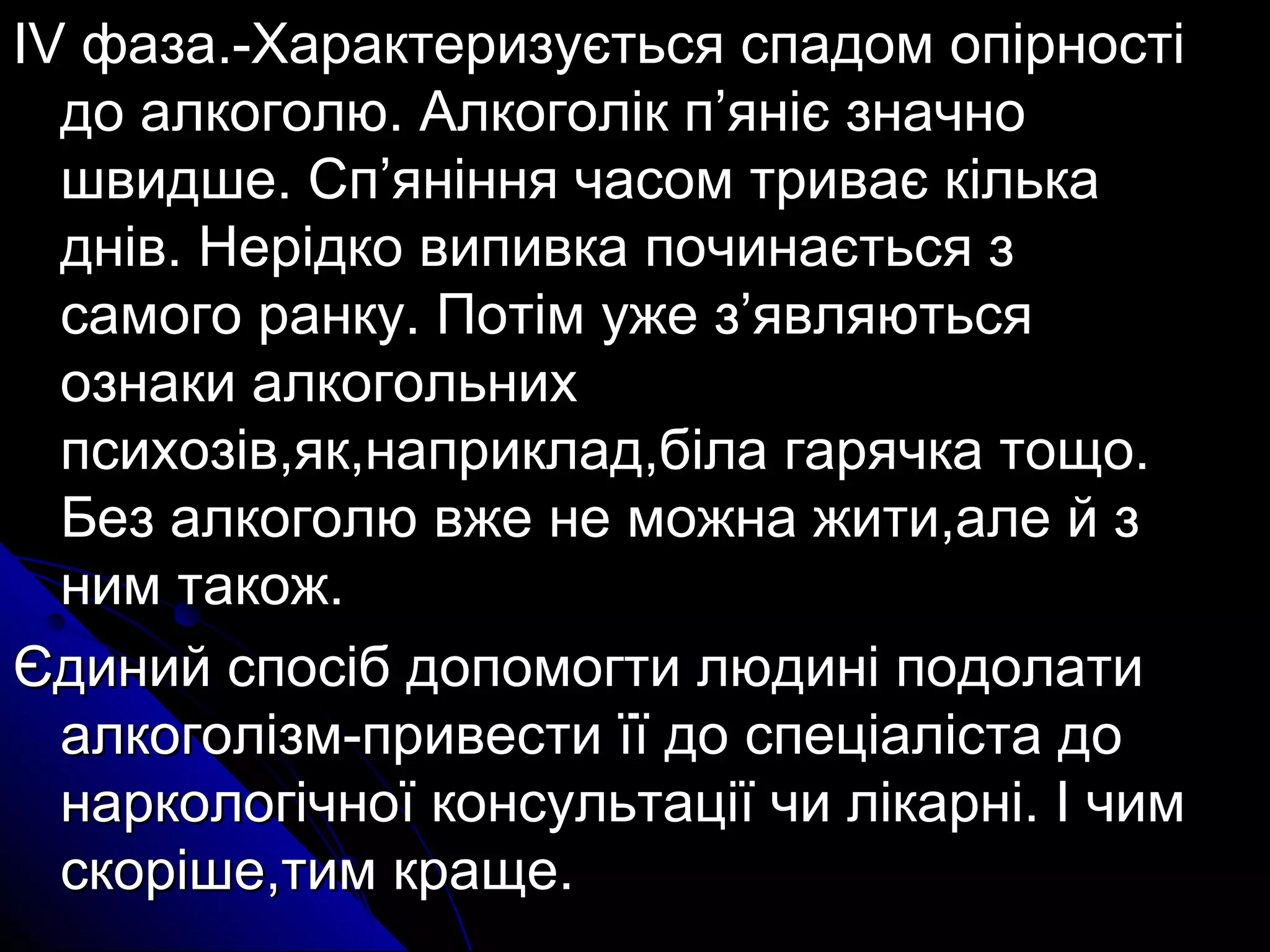 IIVV ффааззаа..--ХХааррааккттееррииззууєєттььссяя ссппааддоомм ооппііррннооссттіі 
ддоо ааллккооггооллюю.. ААллккооггоолліікк пп’’яянніієє ззннааччнноо 
шшввииддшшее.. ССпп’’яянніінннняя ччаассоомм ттррииввааєє ккііллььккаа 
дднніівв.. ННееррііддккоо ввииппииввккаа ппооччииннааєєттььссяя зз 
ссааммооггоо ррааннккуу.. ППооттіімм уужжее зз’’яяввлляяююттььссяя 
ооззннааккии ааллккооггооллььнниихх 
ппссииххооззіівв,,яякк,,ннааппррииккллаадд,,ббііллаа ггаарряяччккаа ттоощщоо.. 
ББеезз ааллккооггооллюю ввжжее ннее ммоожжннаа жжииттии,,ааллее йй зз 
нниимм ттааккоожж.. 
ЄЄддиинниийй ссппооссіібб ддооппооммооггттии ллююддиинніі ппооддооллааттии 
ааллккооггооллііззмм--ппррииввеессттии їїїї ддоо ссппееццііааллііссттаа ддоо 
ннааррккооллооггііччннооїї ккооннссууллььттааццііїї ччии ллііккааррнніі.. ІІ ччиимм 
ссккоорріішшее,,ттиимм ккрраащщее.. 
 
