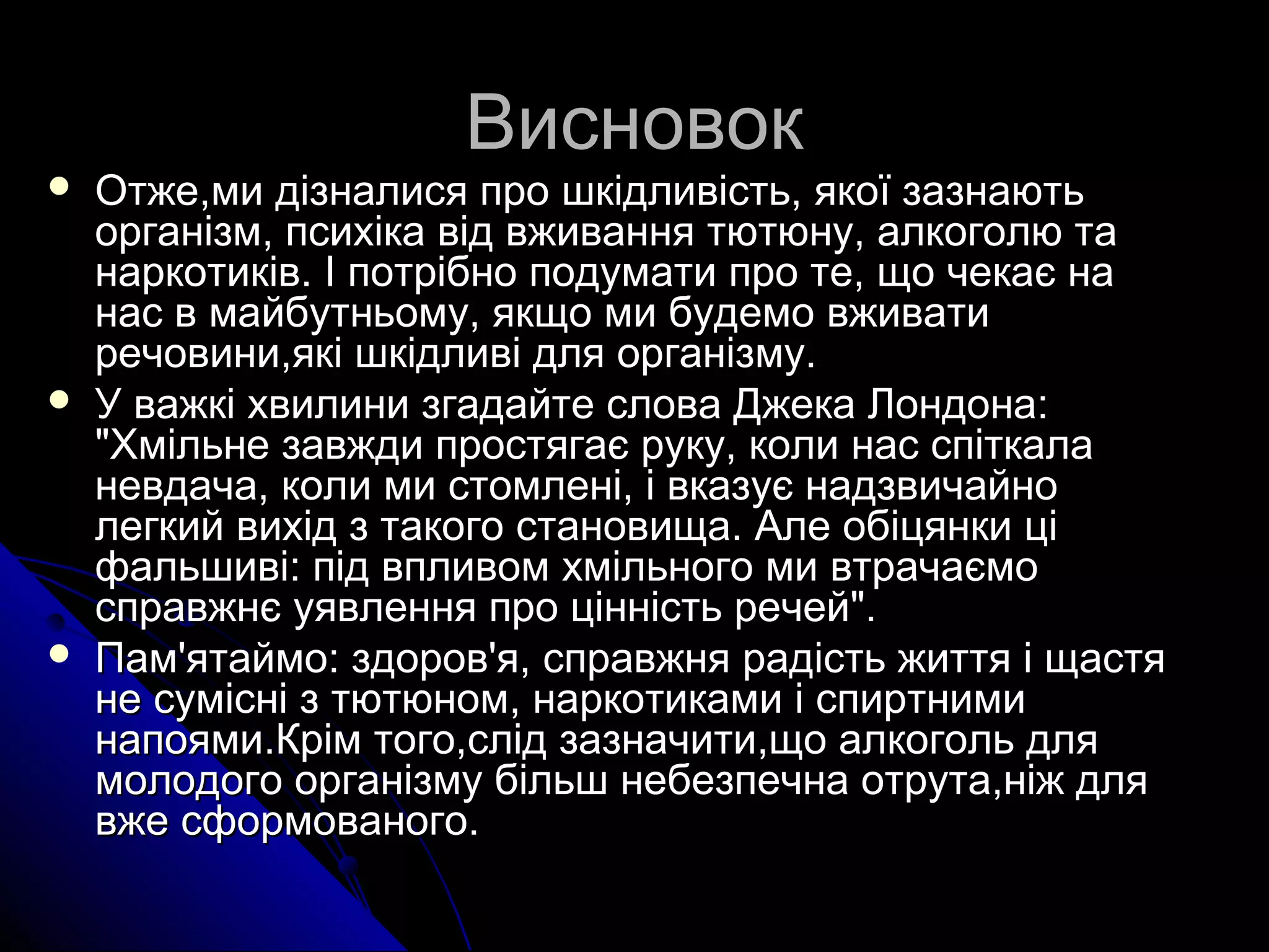 ВВииссннооввоокк 
 ООттжжее,,ммии ддііззннааллииссяя ппрроо шшккііддллииввііссттьь,, яяккооїї ззааззннааююттьь 
ооррггааннііззмм,, ппссииххііккаа ввіідд ввжжиивваанннняя ттююттююннуу,, ааллккооггооллюю ттаа 
ннааррккооттииккіівв.. ІІ ппооттррііббнноо ппооддууммааттии ппрроо ттее,, щщоо ччееккааєє ннаа 
ннаасс вв ммааййббууттннььооммуу,, яяккщщоо ммии ббууддееммоо ввжжииввааттии 
ррееччооввииннии,,яяккіі шшккііддллииввіі ддлляя ооррггааннііззммуу.. 
 УУ вваажжккіі ххввииллииннии ззггааддааййттее ссллоовваа ДДжжееккаа ЛЛооннддооннаа:: 
""ХХммііллььннее ззааввжжддии ппррооссттяяггааєє ррууккуу,, ккооллии ннаасс ссппііттккааллаа 
ннееввддааччаа,, ккооллии ммии ссттооммллеенніі,, іі ввккааззууєє ннааддззввииччааййнноо 
ллееггккиийй ввииххіідд зз ттааккооггоо ссттааннооввиищщаа.. ААллее ооббііццяяннккии цціі 
ффааллььшшииввіі:: ппіідд ввппллииввоомм ххммііллььннооггоо ммии ввттррааччааєєммоо 
ссппррааввжжннєє ууяяввллеенннняя ппрроо ццііннннііссттьь ррееччеейй"".. 
 ППаамм''яяттааййммоо:: ззддоорроовв''яя,, ссппррааввжжнняя ррааддііссттьь жжииттттяя іі щщаассттяя 
ннее ссуумміісснніі зз ттююттююнноомм,, ннааррккооттииккааммии іі ссппииррттннииммии 
ннааппоояяммии..ККрріімм ттооггоо,,сслліідд ззааззннааччииттии,,щщоо ааллккооггоолльь ддлляя 
ммооллооддооггоо ооррггааннііззммуу ббііллььшш ннееббееззппееччннаа ооттррууттаа,,ннііжж ддлляя 
ввжжее ссффооррммооввааннооггоо.. 

