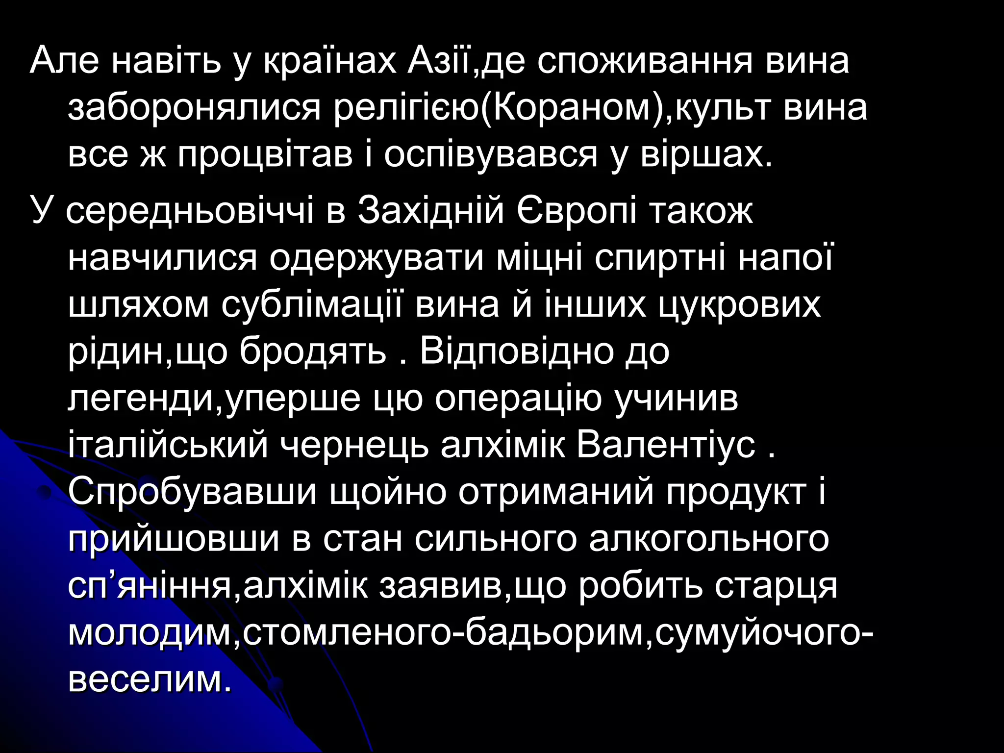 Але навіть у країнах ААззііїї,,ддее ссппоожжиивваанннняя ввииннаа 
ззааббоорроонняяллииссяя ррееллііггіієєюю((ККоорраанноомм)),,ккууллььтт ввииннаа 
ввссее жж ппррооццввііттаавв іі ооссппііввууввааввссяя уу ввіірршшаахх.. 
УУ ссееррееддннььооввііччччіі вв ЗЗааххіідднніійй ЄЄввррооппіі ттааккоожж 
ннааввччииллииссяя ооддеерржжууввааттии ммііццнніі ссппииррттнніі ннааппооїї 
шшлляяххоомм ссууббллііммааццііїї ввииннаа йй іінншшиихх ццууккррооввиихх 
ррііддиинн,,щщоо ббррооддяяттьь .. ВВііддппооввіідднноо ддоо 
ллееггееннддии,,ууппеерршшее ццюю ооппееррааццііюю ууччиинниивв 
ііттааллііййссььккиийй ччееррннееццьь ааллххіімміікк ВВааллееннттііуусс .. 
ССппррооббууввааввшшии щщооййнноо ооттррииммаанниийй ппррооддуукктт іі 
ппррииййшшооввшшии вв ссттаанн ссииллььннооггоо ааллккооггооллььннооггоо 
сспп’’яянніінннняя,,ааллххіімміікк ззааяяввиивв,,щщоо ррооббииттьь ссттааррццяя 
ммооллооддиимм,,ссттооммллееннооггоо--ббааддььоорриимм,,ссууммууййооччооггоо-- 
ввеессееллиимм.. 
 