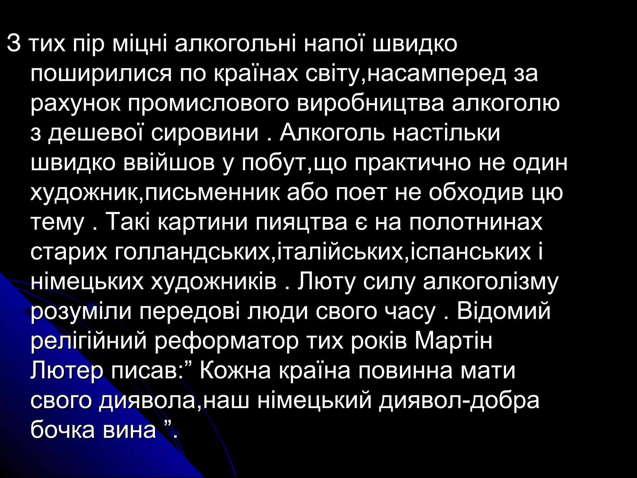 З тих пір міцні ааллккооггооллььнніі ннааппооїї шшввииддккоо 
ппоошшииррииллииссяя ппоо ккррааїїннаахх ссввііттуу,,ннаассааммппеерреедд ззаа 
ррааххуунноокк ппррооммииссллооввооггоо ввииррооббннииццттвваа ааллккооггооллюю 
зз ддеешшееввооїї ссииррооввииннии .. ААллккооггоолльь ннаассттііллььккии 
шшввииддккоо ввввііййшшоовв уу ппооббуутт,,щщоо ппррааккттииччнноо ннее ооддиинн 
ххууддоожжнниикк,,ппииссььммеенннниикк ааббоо ппооеетт ннее ооббххооддиивв ццюю 
ттееммуу .. ТТааккіі ккааррттииннии ппиияяццттвваа єє ннаа ппооллооттннииннаахх 
ссттаарриихх ггооллллааннддссььккиихх,,ііттааллііййссььккиихх,,ііссппааннссььккиихх іі 
ннііммееццььккиихх ххууддоожжннииккіівв .. ЛЛююттуу ссииллуу ааллккооггооллііззммуу 
ррооззууммііллии ппееррееддооввіі ллююддии ссввооггоо ччаассуу .. ВВііддооммиийй 
ррееллііггііййнниийй ррееффооррммааттоорр ттиихх ррооккіівв ММааррттіінн 
ЛЛююттеерр ппииссаавв::”” ККоожжннаа ккррааїїннаа ппооввииннннаа ммааттии 
ссввооггоо ддиияяввооллаа,,ннаашш ннііммееццььккиийй ддиияяввоолл-ддооббрраа 
ббооччккаа ввииннаа ””.. 
 