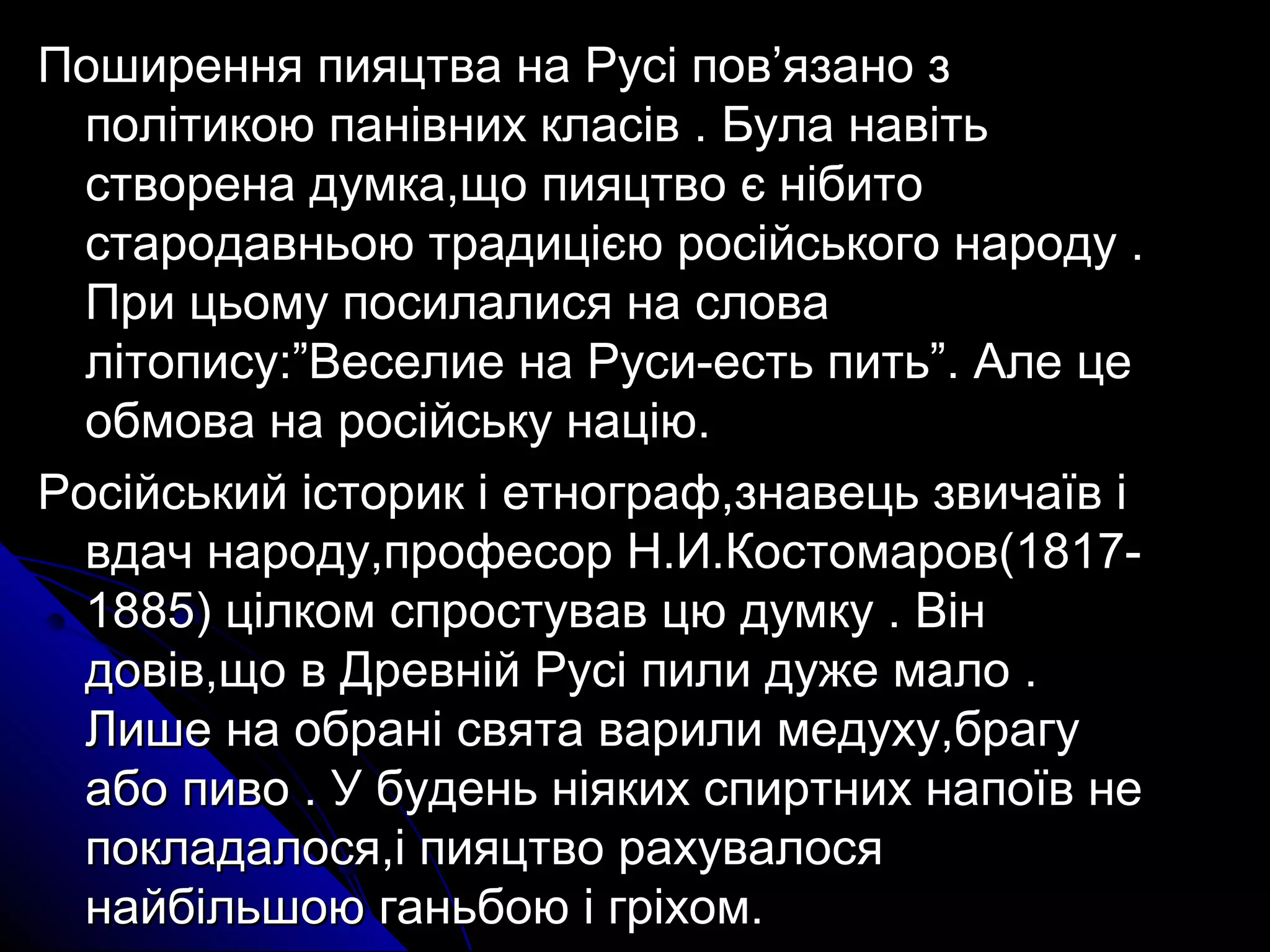Поширення пияцтва ннаа РРууссіі ппоовв’’яяззаанноо зз 
ппооллііттииккооюю ппааннііввнниихх ккллаассіівв .. ББууллаа ннааввііттьь 
ссттввооррееннаа ддууммккаа,,щщоо ппиияяццттввоо єє ннііббииттоо 
ссттааррооддааввннььооюю ттррааддиицціієєюю ррооссііййссььккооггоо ннааррооддуу .. 
ППррии ццььооммуу ппооссииллааллииссяя ннаа ссллоовваа 
ллііттооппииссуу::””ВВеессееллииее ннаа РРууссии-еессттьь ппииттьь””.. ААллее ццее 
ооббммоовваа ннаа ррооссііййссььккуу ннааццііюю.. 
РРооссііййссььккиийй ііссттоорриикк іі ееттннооггрраафф,,ззннааввееццьь ззввииччааїївв іі 
ввддаачч ннааррооддуу,,ппррооффеессоорр НН..ИИ..ККооссттооммаарроовв((1188117- 
11888855)) ццііллккоомм ссппррооссттуувваавв ццюю ддууммккуу .. ВВіінн 
ддооввіівв,,щщоо вв ДДррееввнніійй РРууссіі ппииллии ддуужжее ммааллоо .. 
ЛЛиишшее ннаа ооббрраанніі ссввяяттаа ввааррииллии ммееддууххуу,,ббррааггуу 
ааббоо ппииввоо .. УУ ббууддеенньь ннііяяккиихх ссппииррттнниихх ннааппооїївв ннее 
ппооккллааддааллооссяя,,іі ппиияяццттввоо ррааххууввааллооссяя 
ннааййббііллььшшооюю ггааннььббооюю іі ггррііххоомм.. 
 