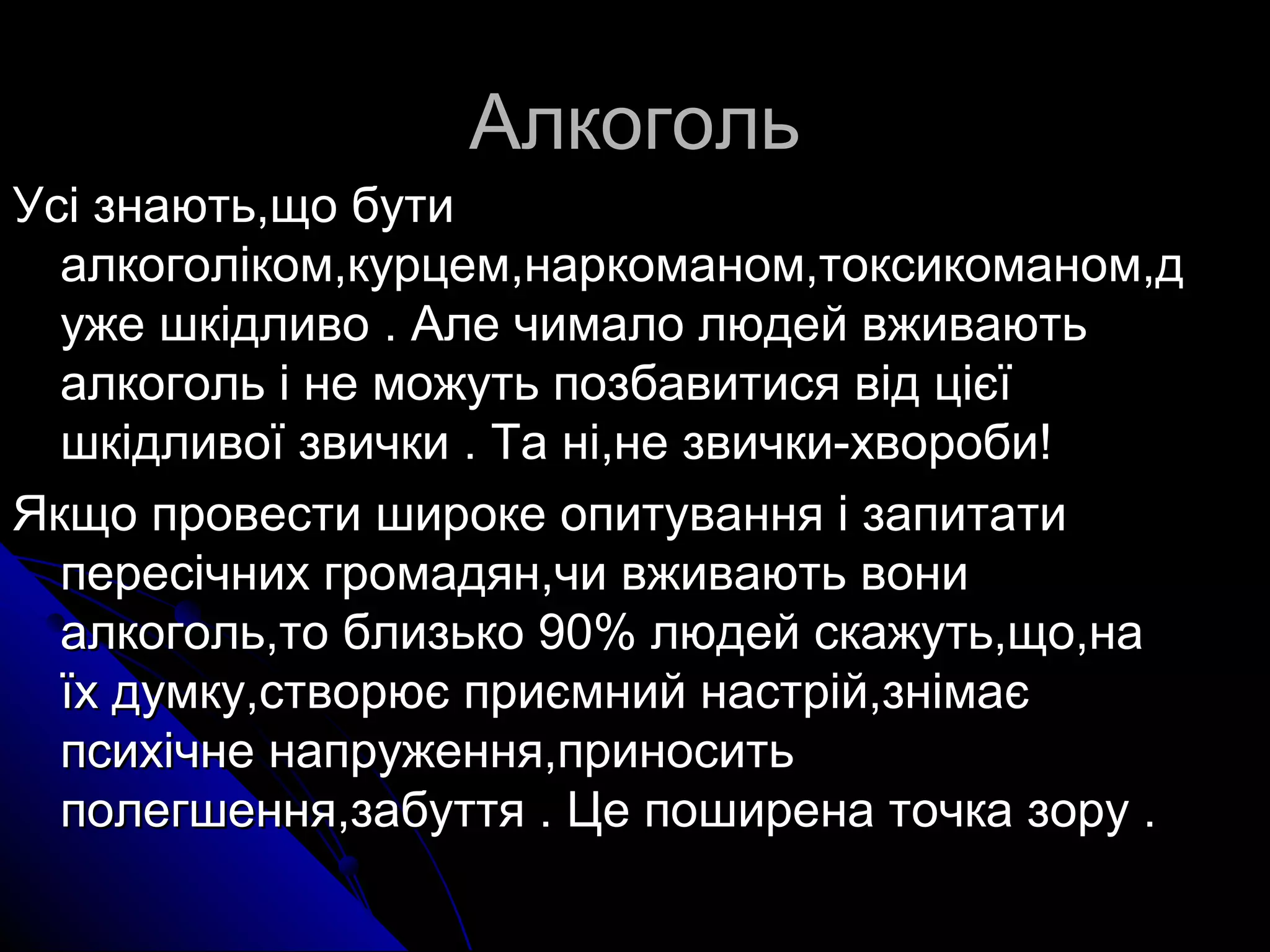 ААллккооггоолльь 
УУссіі ззннааююттьь,,щщоо ббууттии 
ааллккооггооллііккоомм,,ккууррццеемм,,ннааррккооммаанноомм,,ттооккссииккооммаанноомм,,дд 
уужжее шшккііддллииввоо .. ААллее ччииммааллоо ллююддеейй ввжжииввааююттьь 
ааллккооггоолльь іі ннее ммоожжууттьь ппооззббааввииттииссяя ввіідд цціієєїї 
шшккііддллииввооїї ззввииччккии .. ТТаа нніі,,ннее ззввииччккии-ххввооррооббии!! 
ЯЯккщщоо ппррооввеессттии шшииррооккее ооппииттуувваанннняя іі ззааппииттааттии 
ппеерреессііччнниихх ггррооммааддяянн,,ччии ввжжииввааююттьь ввооннии 
ааллккооггоолльь,,ттоо ббллииззььккоо 9900%% ллююддеейй ссккаажжууттьь,,щщоо,,ннаа 
їїхх ддууммккуу,,ссттввооррююєє ппррииєєммнниийй ннаассттрріійй,,ззннііммааєє 
ппссииххііччннее ннааппрруужжеенннняя,,ппррииннооссииттьь 
ппооллееггшшеенннняя,,ззааббууттттяя .. ЦЦее ппоошшииррееннаа ттооччккаа ззоорруу .. 
 