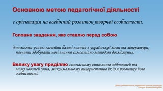 Основною метою педагогічної діяльності 
є орієнтація на всебічний розвиток творчої особистості. 
Головне завдання, яке ставлю перед собою 
допомогти учням засвоїти базові знання з української мови та літератури, 
навчити здобувати нові знання самостійно методом дослідження. 
Велику увагу приділяю своєчасному виявленню здібностей та 
можливостей учня, максимальному використанню їх для розвитку його 
особистості. 
 