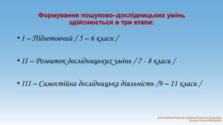 Формування пошуково–дослідницьких умінь 
здійснюється в три етапи: 
• І – Підготовчий / 5 – 6 класи / 
• ІІ – Розвиток дослідницьких умінь / 7 - 8 класи / 
• ІІІ – Самостійна дослідницька діяльність /9 – 11 класи / 
 