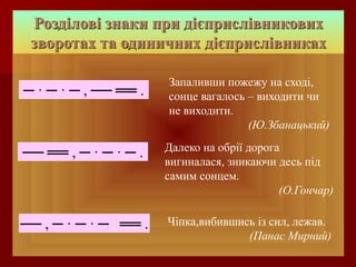 Розділові знаки при дієприслівникових 
зворотах та одиничних дієприслівниках 
Чіпка,вибившись із сил, лежав. 
(Панас Мирний) 
─ · ─ · ─ , ── ══ . 
── ══ , ─ · ─ · ─ . 
── , ─ · ─ · ─ , ══ . 
Запаливши пожежу на сході, 
сонце вагалось – виходити чи 
не виходити. 
(Ю.Збанацький) 
Далеко на обрії дорога 
вигиналася, зникаючи десь під 
самим сонцем. 
(О.Гончар) 
