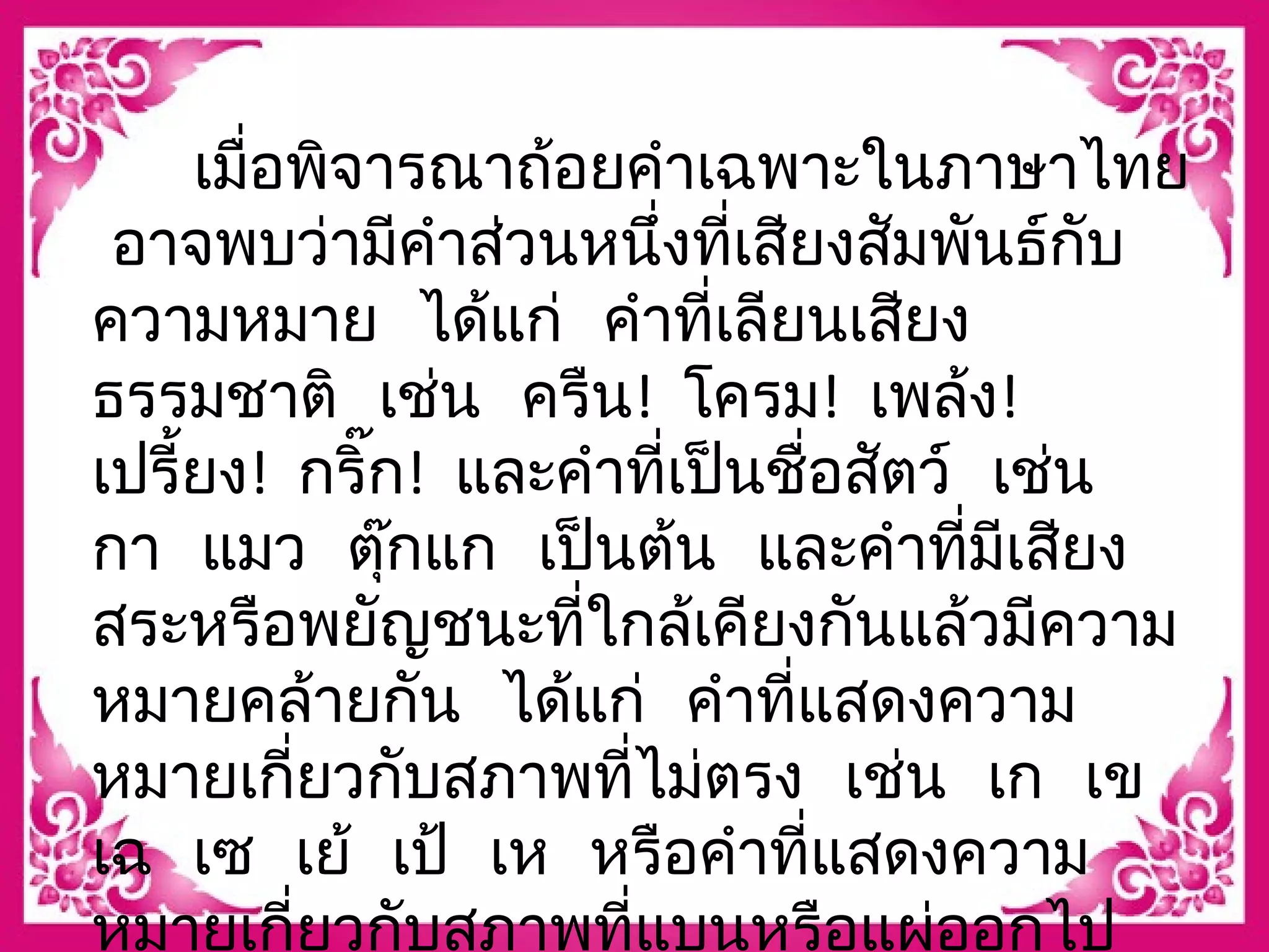 เมื่อพจิารณาถ้อยคำาเฉพาะในภาษาไทย 
อาจพบว่ามีคำาส่วนหนึ่งที่เสียงสัมพันธ์กับ 
ความหมาย ได้แก่ คำาที่เลียนเสยีง 
ธรรมชาติ เช่น ครืน! โครม! เพล้ง! 
เปรี้ยง! กริ๊ก! และคำาที่เปน็ชื่อสตัว์ เช่น 
กา แมว ตุ๊กแก เปน็ต้น และคำาที่มีเสยีง 
สระหรือพยัญชนะที่ใกล้เคียงกันแล้วมีความ 
หมายคล้ายกัน ได้แก่ คำาที่แสดงความ 
หมายเกี่ยวกับสภาพที่ไม่ตรง เช่น เก เข 
เฉ เซ เย้ เป้ เห หรือคำาที่แสดงความ 
หมายเกี่ยวกับสภาพที่แบนหรือแผ่ออกไป 
 