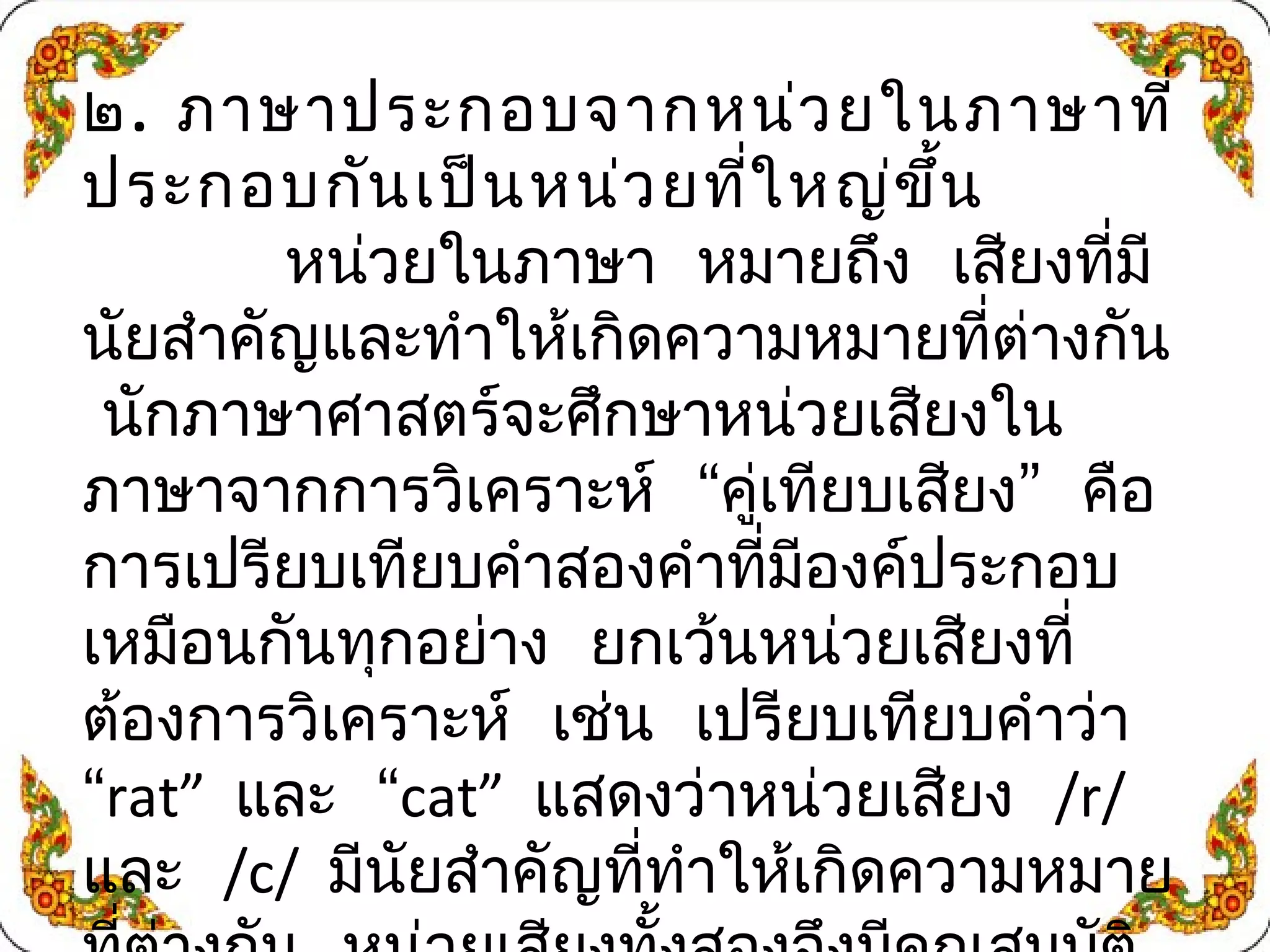 ๒. ภาษาประกอบจากหน่วยในภาษาที่ 
ประกอบกันเป็นหน่วยที่ใหญ่ขึ้น 
หน่วยในภาษา หมายถึง เสียงที่มี 
นัยสำาคัญและทำาให้เกิดความหมายที่ต่างกัน 
นักภาษาศาสตร์จะศึกษาหน่วยเสียงใน 
ภาษาจากการวิเคราะห์ “คเู่ทยีบเสียง” คอื 
การเปรียบเทียบคำาสองคำาที่มีองค์ประกอบ 
เหมือนกันทุกอย่าง ยกเว้นหน่วยเสยีงที่ 
ต้องการวิเคราะห์ เช่น เปรียบเทียบคำาว่า 
“rat” และ “cat” แสดงว่าหน่วยเสียง /r/ 
และ /c/ มีนัยสำาคญัที่ทำาให้เกิดความหมาย 
ที่ต่างกัน หน่วยเสยีงทั้งสองจึงมีคณุสมบตัิ 
 