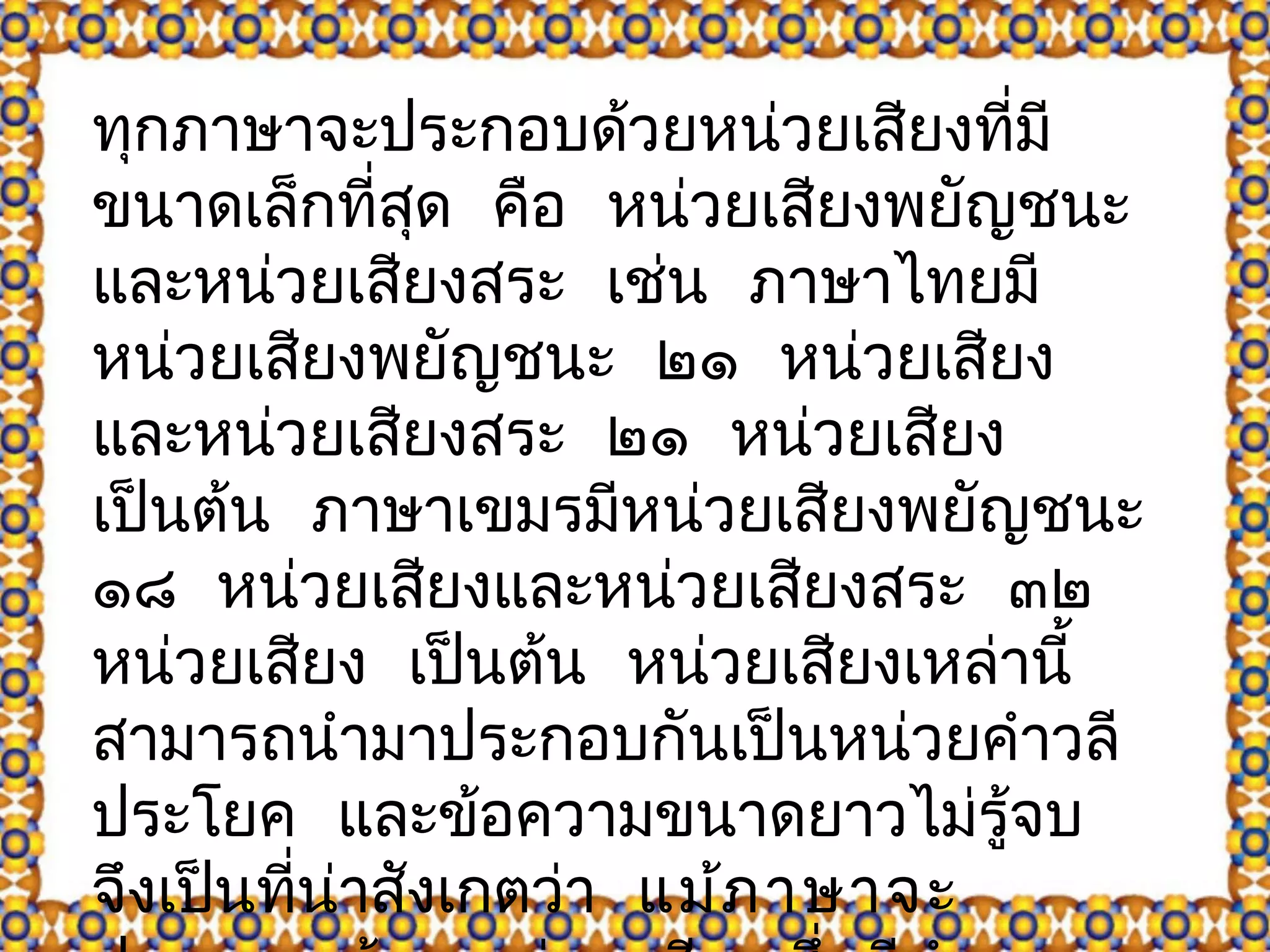 ทุกภาษาจะประกอบด้วยหน่วยเสียงที่มี 
ขนาดเล็กที่สดุ คือ หน่วยเสียงพยัญชนะ 
และหน่วยเสยีงสระ เช่น ภาษาไทยมี 
หน่วยเสยีงพยัญชนะ ๒๑ หน่วยเสียง 
และหน่วยเสยีงสระ ๒๑ หน่วยเสยีง 
เป็นต้น ภาษาเขมรมหีน่วยเสียงพยัญชนะ 
๑๘ หน่วยเสยีงและหน่วยเสยีงสระ ๓๒ 
หน่วยเสยีง เปน็ต้น หน่วยเสียงเหล่านี้ 
สามารถนำามาประกอบกันเป็นหน่วยคำาวลี 
ประโยค และข้อความขนาดยาวไม่รู้จบ 
จึงเปน็ที่น่าสังเกตว่า แม้ภาษาจะ 
ประกอบด้วยหน่วยเสียงซึ่งมีจำานวน 
 