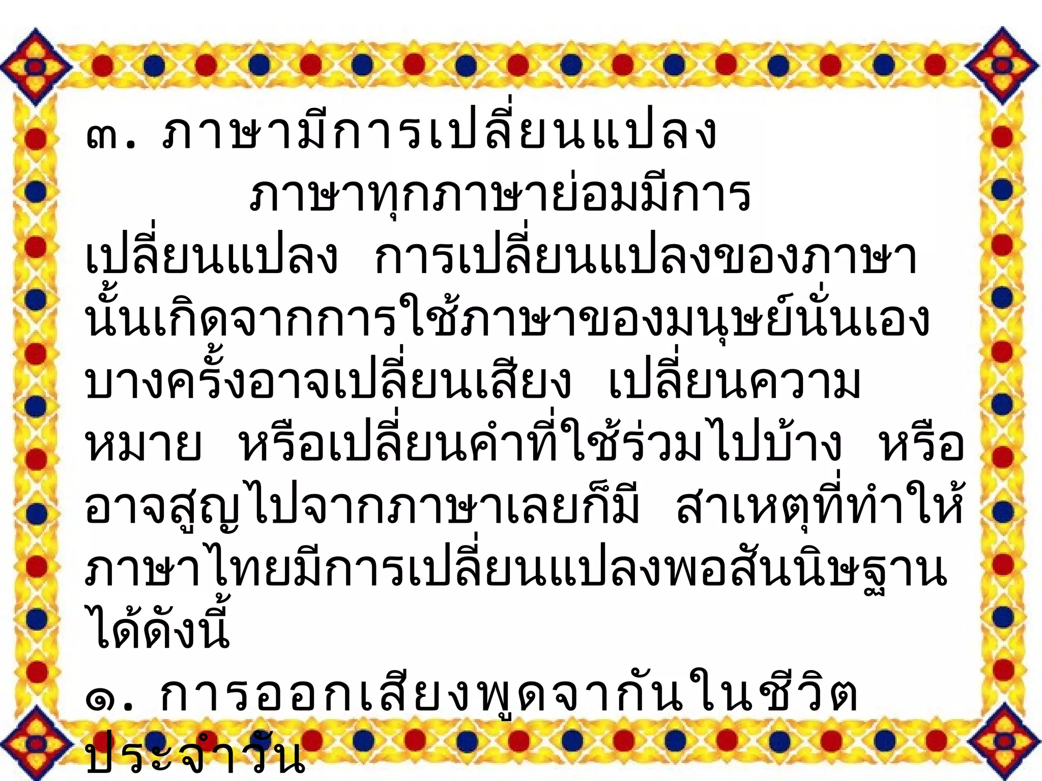 ๓. ภาษามีการเปลี่ยนแปลง 
ภาษาทุกภาษาย่อมมีการ 
เปลี่ยนแปลง การเปลี่ยนแปลงของภาษา 
นั้นเกิดจากการใชภ้าษาของมนุษย์นั่นเอง 
บางครั้งอาจเปลี่ยนเสยีง เปลี่ยนความ 
หมาย หรือเปลี่ยนคำาทใี่ช้ร่วมไปบา้ง หรือ 
อาจสูญไปจากภาษาเลยก็มี สาเหตุทที่ำาให้ 
ภาษาไทยมีการเปลี่ยนแปลงพอสันนิษฐาน 
ได้ดังนี้ 
๑. การออกเสียงพูดจากันในชีวิต 
ประจำาวัน 
ทำาให้เกิดการเปลี่ยนแปลงทางด้าน 
 