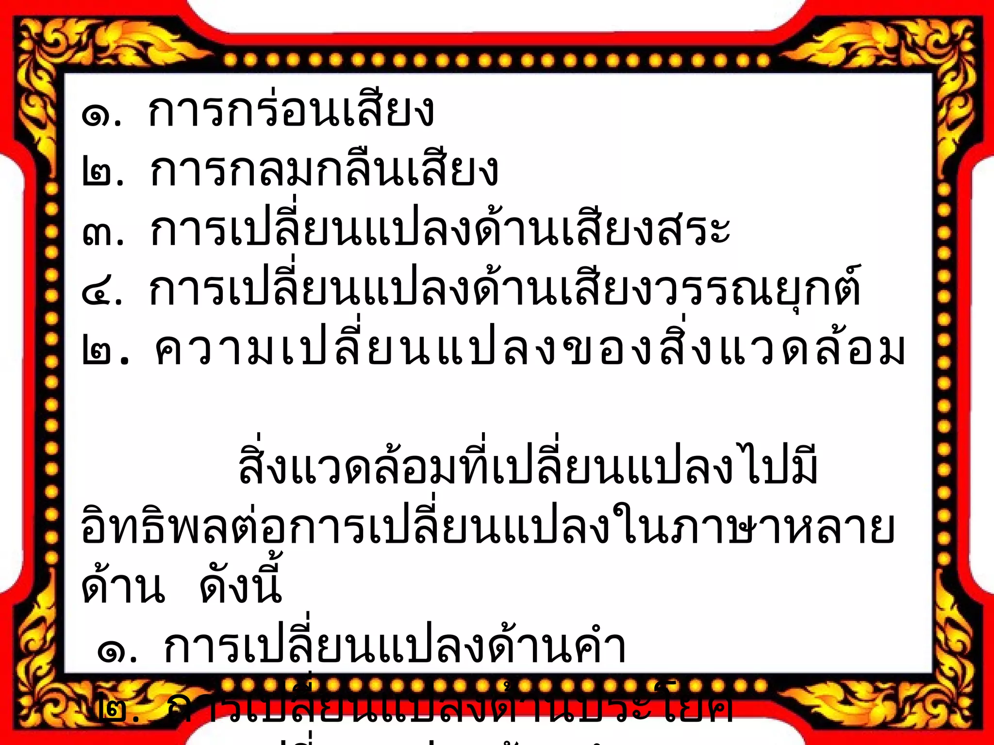 ๑. การกร่อนเสียง 
๒. การกลมกลืนเสียง 
๓. การเปลี่ยนแปลงด้านเสียงสระ 
๔. การเปลี่ยนแปลงด้านเสียงวรรณยุกต์ 
๒. ความเปลี่ยนแปลงของสิ่งแวดล้อม 
สิ่งแวดล้อมที่เปลี่ยนแปลงไปมี 
อิทธิพลต่อการเปลี่ยนแปลงในภาษาหลาย 
ด้าน ดังนี้ 
๑. การเปลี่ยนแปลงด้านคำา 
๒. การเปลี่ยนแปลงด้านประโยค 
๓. การเปลี่ยนแปลงด้านสำานวน 
 