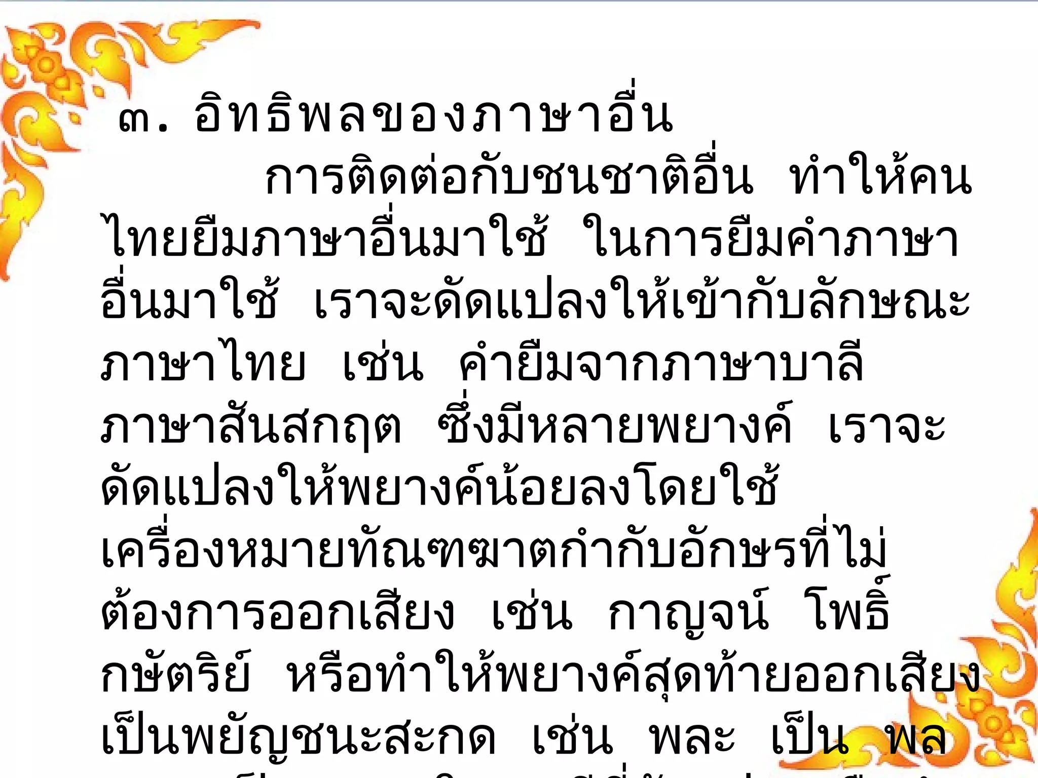 ๓. อิทธิพลของภาษาอื่น 
การติดต่อกับชนชาติอื่น ทำาให้คน 
ไทยยืมภาษาอื่นมาใช้ ในการยืมคำาภาษา 
อื่นมาใช้ เราจะดัดแปลงให้เข้ากับลกัษณะ 
ภาษาไทย เช่น คำายืมจากภาษาบาลี 
ภาษาสนัสกฤต ซึ่งมีหลายพยางค์ เราจะ 
ดัดแปลงให้พยางค์น้อยลงโดยใช้ 
เครื่องหมายทัณฑฆาตกำากับอักษรที่ไม่ 
ต้องการออกเสยีง เชน่ กาญจน์ โพธิ์ 
กษัตริย์ หรือทำาให้พยางค์สดุท้ายออกเสยีง 
เปน็พยัญชนะสะกด เช่น พละ เปน็ พล 
คชะ เปน็ คช ในกรณีที่ดัดแปลงหรือนำา 
 