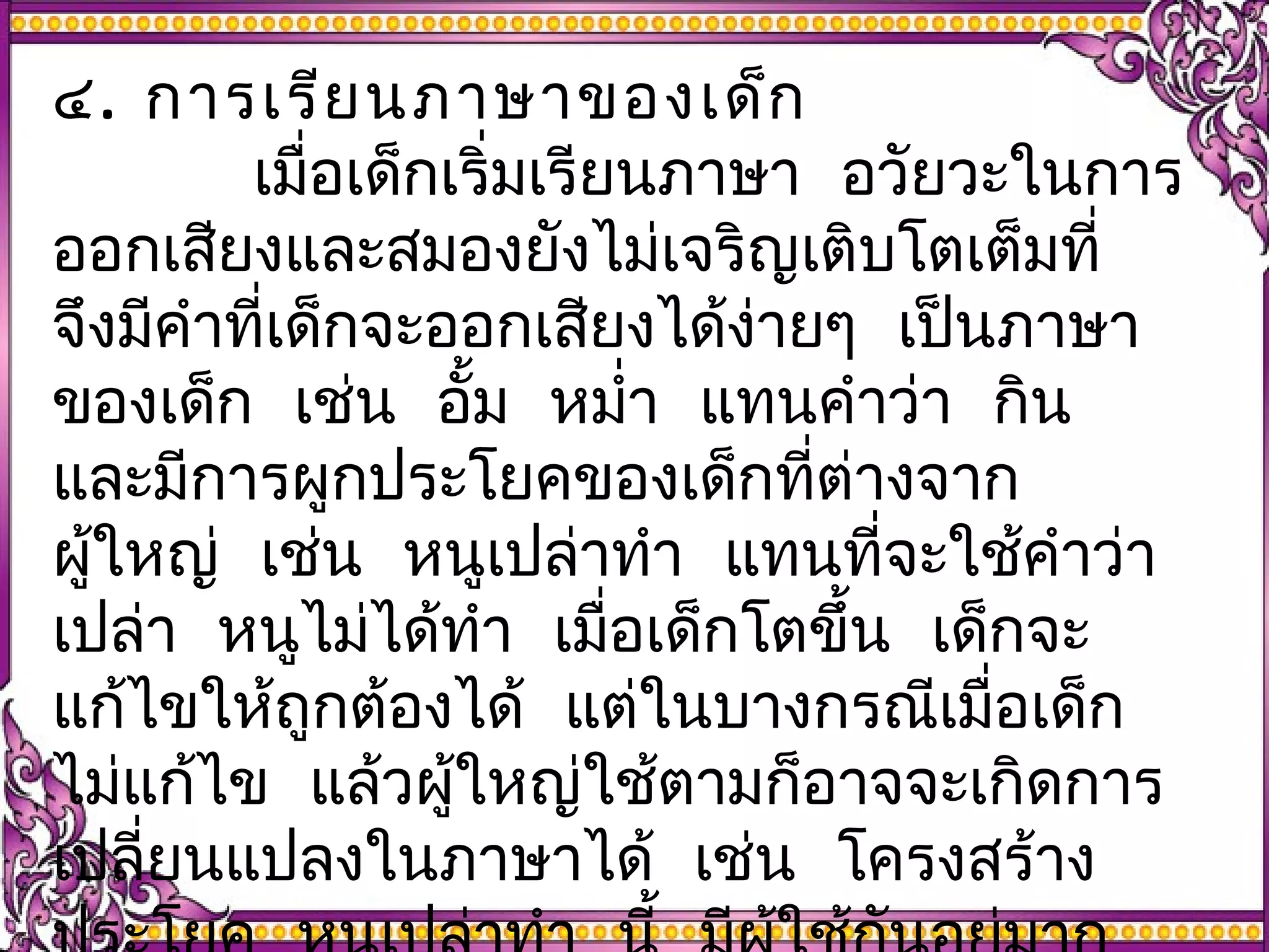 ๔. การเรียนภาษาของเด็ก 
เมื่อเด็กเริ่มเรียนภาษา อวัยวะในการ 
ออกเสยีงและสมองยังไม่เจริญเติบโตเต็มที่ 
จึงมีคำาที่เด็กจะออกเสยีงได้งา่ยๆ เปน็ภาษา 
ของเด็ก เช่น อั้ม หมำ่า แทนคำาว่า กิน 
และมีการผูกประโยคของเด็กที่ต่างจาก 
ผใู้หญ่ เช่น หนูเปล่าทำา แทนที่จะใชค้ำาว่า 
เปล่า หนูไมไ่ด้ทำา เมื่อเด็กโตขึ้น เด็กจะ 
แก้ไขให้ถูกต้องได้ แต่ในบางกรณีเมื่อเด็ก 
ไม่แก้ไข แล้วผู้ใหญ่ใช้ตามก็อาจจะเกิดการ 
เปลี่ยนแปลงในภาษาได้ เช่น โครงสร้าง 
ประโยค หนูเปล่าทำา นี้ มีผู้ใช้กันอยมู่าก 
 