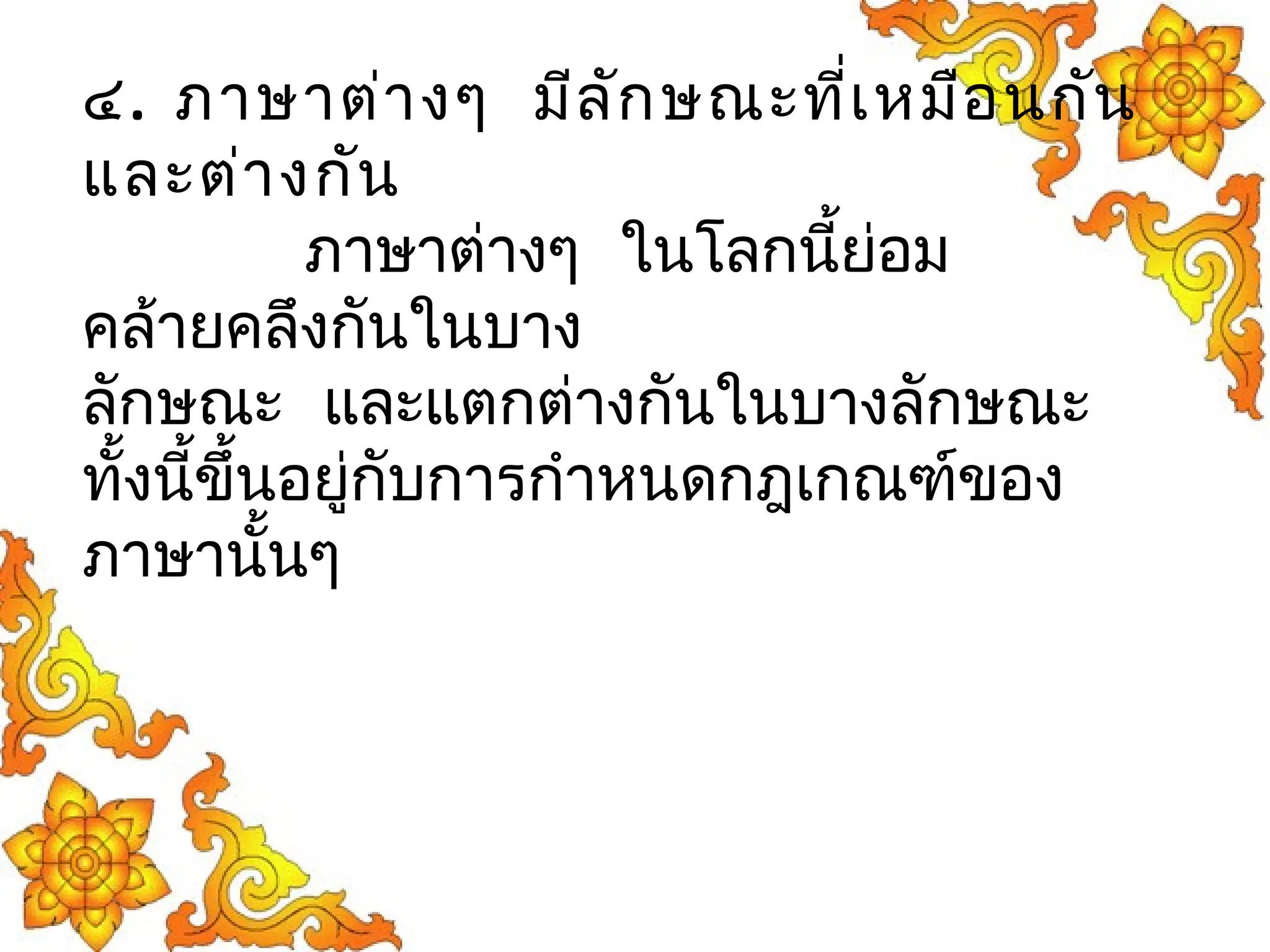 ๔. ภาษาต่างๆ มีลักษณะที่เหมือนกัน 
และต่างกัน 
ภาษาต่างๆ ในโลกนี้ย่อม 
คล้ายคลึงกันในบาง 
ลักษณะ และแตกต่างกันในบางลักษณะ 
ทั้งนี้ขึ้นอยู่กับการกำาหนดกฎเกณฑ์ของ 
ภาษานั้นๆ 
 